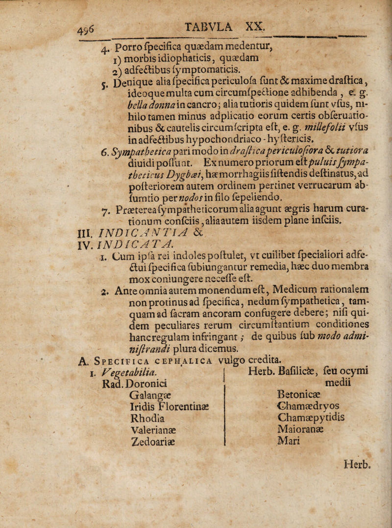 49 &lt;5 а. Porro fpecifica quaedam medentur, 1) morbis idiophaticis, quaedam 2) adfeftibus fymptomaticis. 5. Deniq^ alia fpecifica periculofa funt&amp; maxime draftica, ideoque multa cum circumfpeGione adhibenda , e, g. bella donna in cancro; alia rudoris quidem funt vfus, ni¬ hilo tamen minus adplicatio eorum certis obferuatio- nibus &amp; cautelis circum (cripta eft? e. g. millefolii vius in adfe&amp;ibus hypochondriaco - hy ftencis. б. Sympathetica pari modo in dra/licapericulofiora &amp; tutiora diuidi podii at. Ex numero priorum eft puluisfympa- theticus Dygbcei, haemorrhagiis fiftendis deftinatus,*ad pofteriorem autem ordinem perdnet verrucarum ab- fumrio perzWWin filo iepeliendo, 7. Praeterea fympathedcorum alia agunt aegris harum cura- tionum confidis, alia autem iisdem plane infidis. DI. INDICANTIA &amp; IV. INDICATA. j. Cum ipfa rei indoles poftulet, vt cuilibet fpecialiori adfe- flui fpecifica fiibiungantur remedia, haec duo membra mox conjungere neceffe eft. 3. Ante omnia autem monendum eft, Medicum rationalem non protinus ad fpecifica, nedum fympathedca, tam¬ quam &amp;d facram ancoram confugere debere; nifi qui¬ dem peculiares rerum circumflantium conditiones hanc regulam infringant; de quibus fub modo adrui- niflrandi plura dicemus. A. Specifica cephalica vulgo credita. h A eget ab ilia. Rad.Doronici Herb. Bafilicte, feuocymi medii Galangae Iridis Florentina Rhodia Valerianae Zedoarise Betonica Chamaedryos Chamaepytidis Maioranae Mari Herb.