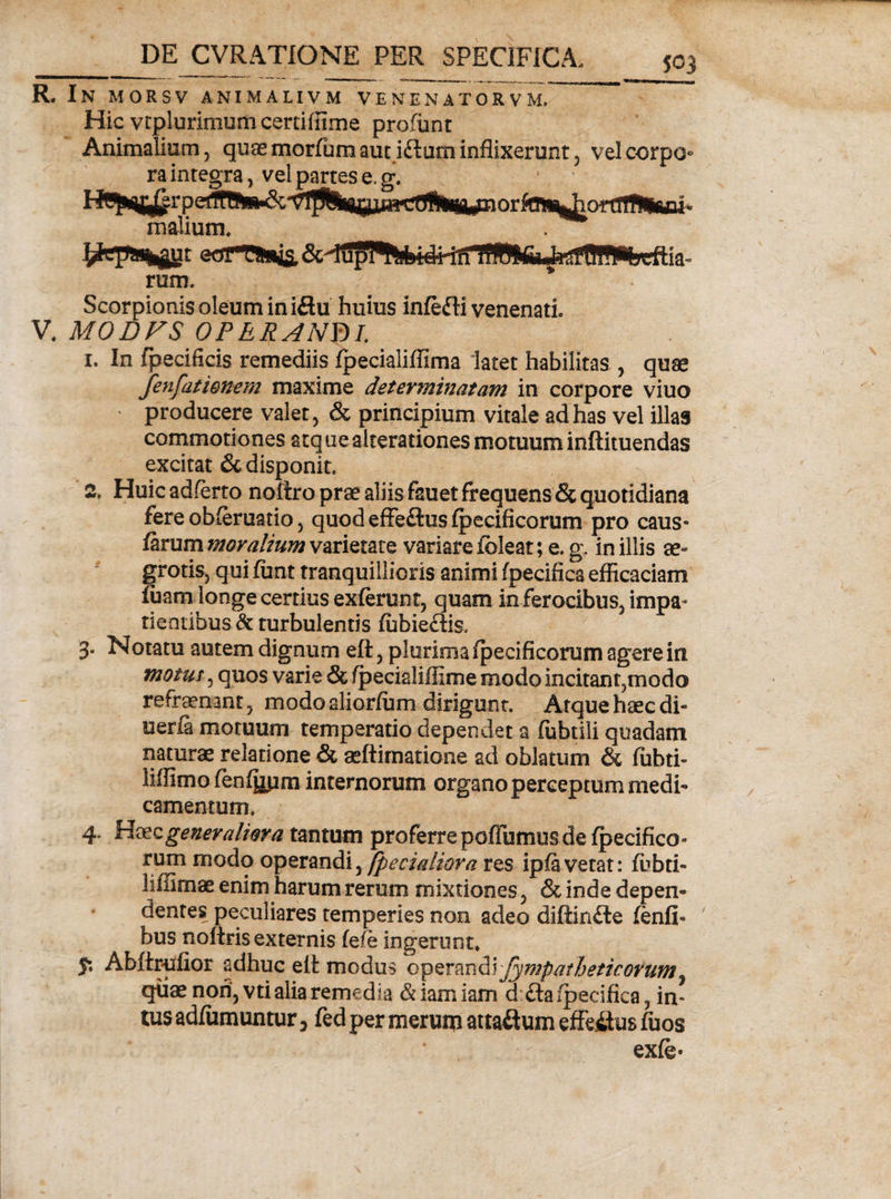 R. In morsv animalivm venenatorvm. Hic vtplurimum certiffime profunt Animalium, quas morfumauti&amp;um inflixerunt, vel corpo¬ ra inregra, vel partes e. g. malium. . eorThwis, u rum. Scorpionis oleum in i£hi huius inlefti venenati V. MODVS OPERANY)!. 1. In fpecificis remediis Ipecialiffima latet habilitas , quge fenfamnem maxime determinatam in corpore viuo ' producere valet, &amp; principium vitale ad has vel illas commotiones atque alterationes motuum inftituendas excitat &amp; disponit. 2. Huic adferto noitro prae aliis fsuet frequens &amp; quotidiana fere obleruatio, quod effeftus fpecificorum pro caus¬ iarum moralium varietate variare fbleat; e. g. in illis ae¬ grotis, qui funt tranquillioris animi fpecifica efficaciam fuam longe certius exierunt, quam in ferocibus, impa¬ tientibus^: turbulentis lubieftis, 3. Notatu autem dignum eft, plurima Ipecificorum agere in motus, quos varie &amp; fpecialiffime modo incitant,modo refraenant, modo aliorlum dirigunt. Atque haec di» uerfi motuum temperatio dependet a lubtili quadam naturae relatione &amp; aeftimatione ad oblatum &amp; ffihti- liffimo feniuum internorum organo perceptum medi¬ camentum, 4. Haec generaliora tantum proferre poITumus de Ipecifico- rum modo operandi, [pedaliora res iplavetat: Ibbti- liffimae enim harum rerum mixtiones, &amp; inde depen¬ dentes peculiares temperies non adeo diffinite lenfi- bus noftris externis (efb ingerunt. 5*, Abfirufior adhuc elt modus operand\ fympatheticorum^ quae non, vti alia remedia &amp;iamiam d ftafpecifica, in¬ tus adliimuntur 3 fed per merum attactum effeitus fuos exle-