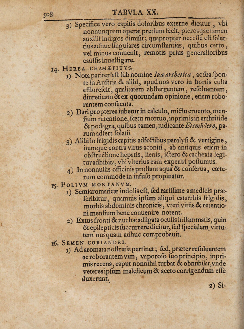 ^ Specifice vero capitis doloribus externe dicatur , vbi nonnunquam operae pretium fecit, plerosqae tamen auxilii indigos dimifit; quapropter neceffe eftfoler- tius adhuc lingulares circumftantlas, quibus certo, vel minus conuenit, remotis prius generalioribus catillis inueftigare. 14. Herba cham^pitys. 1) Nota pariter'*efl fub nomine lua arthetica, ac fua /pon¬ te in Auftf ia &amp; alibi, apud nos vero in hortis culta efflorefcit, qualitatem abftergentem, refoluentem, diureticam &amp; ex quorundam opinione, etiam robo¬ rantem confecuta. s) Dari propterea iubetur in calculo, miflu cruento, men¬ sium retentione, fcetu mortuo, inprimis in arthritide &amp; podagra, quibus tamen, iudicante EttmuUero^ pa¬ rum adfert folatii. 3) Alibi in frigidis capitis adfeftibus paralyfi &amp; vertigine, itemque contra virus aconiti, ab antiquis etiam in obftru&amp;ionehepatis, lienis, iftero &amp; cachexia legi¬ tur adhibita, vbi vlterius eam experiri poflumus. 4) In nonnullis officinis proflant aqua &amp; conferua, caete- rum commode in infufb propinatur, jj, POLIVM MONTANVM. 1) Semiaromaticae indolis eft, fedrariffime a medicis prae- fcribitur, quamuis ipfiim aliqui catarrhis frigidis, morbis abdominis chronicis, vteri vitiis &amp; retentio¬ ni meofium bene conuenire notent 2) Extus fronti &amp; nuchae adligata oculis inflammatis, quin &amp; epilepticis /occurrere dicitur, fed Ipecialem virtu¬ tem nusquam adhuc comprobauit. 16. Semen coriandri. i) Ad aromata noftratia pertinet; fed, praeter refoluentem ac roborantem vim, vaporo/b luo principio, inpri¬ mis recens, caput nonnihil turbat &amp; obnubilat,vnde veteres iplum maleficum &amp; aceto corrigendum elfe duxerunt. a) Si-