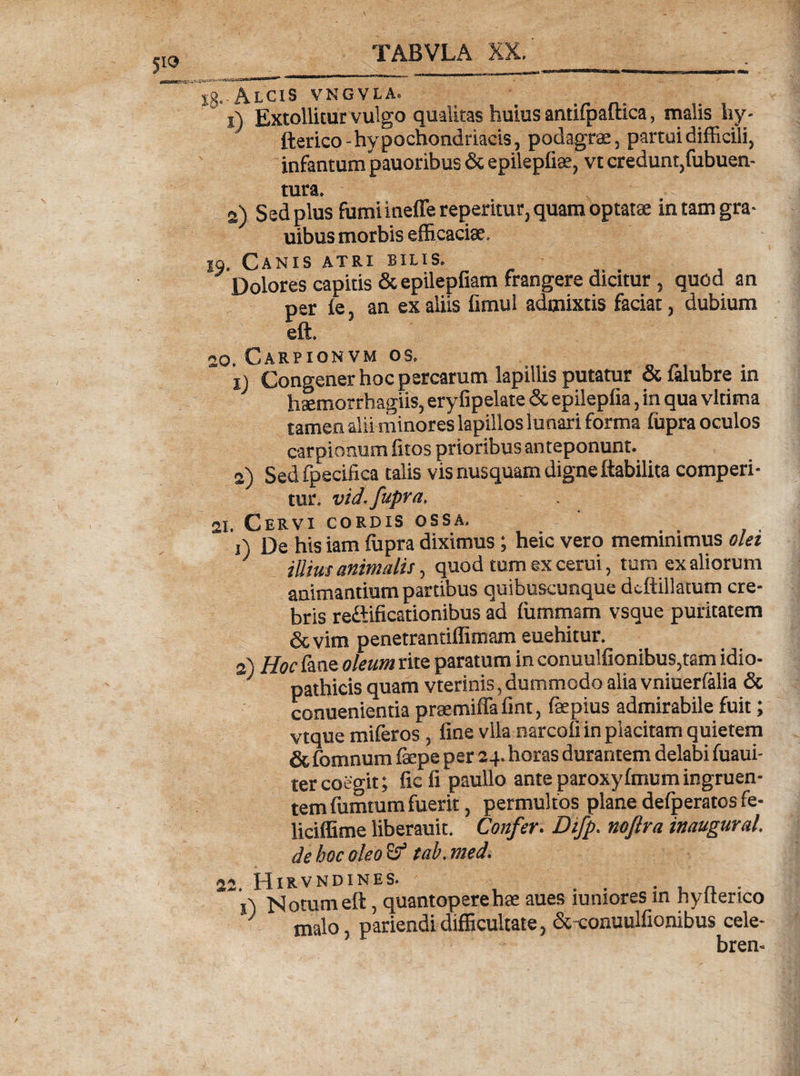 |g. AiClS VNGVLA. 1) Extollitur vulgo qualitas huius antifpaftica, malis hy- fterico - hypochondriacis, podagrae, partui difficili, infantum pauoribus &amp; epilepfiae, vt credunt,fubuen- tura. 2) Sed plus fumi ineffereperitur, quam optatae in tam gra- uibus morbis efficaciae. jq. Canis atri bilis. Dolores capitis &amp;epilepfiam frangere dicitur, quod an per ie, an ex aliis fimul admixtis faciat, dubium eft. 20. Carpionvm os. xj Congener hoc percarum lapillis putatur &amp; falubre in haemorrhagiis, eryfipelate &amp; epilepfia, in qua vltima tamen alii minores lapillos lu nari forma fupra oculos carpionum fitos prioribus anteponunt. 2) Sed fpecifica talis vis nusquam digne ftabilita comperi¬ tur. vid. fupra. 21. Cervi cordis ossa. j) De his iam fupra diximus; heic vero meminimus olet J iUius animalis, quod tum ex cerui, tum ex aliorum animantium partibus quibuscunque dcftillatum cre¬ bris re&amp;ificationibus ad fummam vsque puritatem &amp;vim penetrantiffimam euehitur. 2) Hoc lane oleum rite paratum in conuu!fionibus,tam idio¬ pathicis quam vterinis, dummodo alia vniuerfalia &amp; conuenientia praemiffafint, faepius admirabile fuit; vtque miferos , fine vlla narcofi in pkcitam quietem &amp; fomnum fepe per 24. horas durantem delabi fuaui- tercoegit; ficfi paullo anteparoxyfmumingruen¬ tem fumtum fuerit, permultos plane defperatos fe- liciffime liberauit. Confer. Difp. noflra inaugurat. dehocoleo&amp; tab.med. 22 HlRVNDINES. ~‘i) Notum eft, quantopere hae aues iuniores in hyfterico J malo pariendi difficultate, &amp; conuulfionibus cele¬ brem