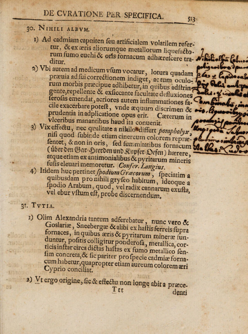 30. NtHILI ALBVM. 1) Ad cadmiam capniten feu artificialem volatilem refer mr, &amp; ex ceris anorumque metallorum iiquefa£to dim/Um° 6Uehl&amp; oAs fornac«m adhcerelcere tra- 2) Vbi autem ad medicum vfum vocatur, lotura quadam ' Pr£Eula ad fui corregionem indiget, actum oculo¬ rum morbis praecipue adhibetur, in quibus adftrim gente,repellente &amp; exficcante facultate defluxiones leroias emendat,acriores autem inflammationes fa¬ cile exacerbare poteft , vnde aequum discrimen &amp; prudentia inadplicatione opus erit. Cseterum in ' v manantibus haud ita conuenit 3) Vixeffedu nec qualitate a nihilo*difFert pompholyx nifi quod fubir.de etiam cinereum coloreni renrse* entet, &amp; non in oris, fed fiimmitatibus fornacum (uberhen ©at -&amp;wDenunt)^«pferDffm) hsrere, atqus etiam ex antimonialibus &amp; pyritarum mineris fufis eleuari memoretur. Confer. Laneus 4) Itidem huc pertinet fpodium Gracorum, fpeciatim a quu,uadam pro nihili gryleo habitum, ideoque a fpodio Arabum quod, vel radix cannarum exufta vel ebur vftum eft, probe discernendum. y 3T. Tvtia. i) Olim Alexandria tantum adferebatur,' nunc vero &amp; Goslariae ,Sneebergce &amp; alibi ex haffis ferreis ftpn fornaces, in quibus aeris &lt;3c pyritarum minerse Ir duntur politis colligitur ponderofa, metallica cor ncismftararcadiftas haftas ex fumo metallico £1 K:pariter Pro Specie cadmia? forna- C^lprio^corlliijac^0^161 e^amauteum colorem aeri a) Vt ergo origine, fic &amp; effeflu non longe abit a ortece I» J denti