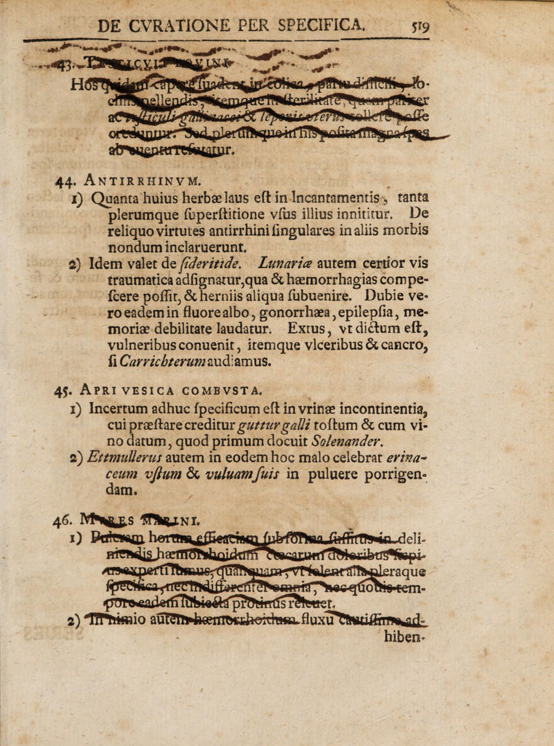 ♦ ■*r- 44. Antirrhinvm. 1) Quanta huius herbae laus eft in Incantamentis 5 tanta plerumque fuperftitione vius illius innititur. De reliquo virtutes antirrhini lingulares in aliis morbis nondum inclaruerunt 2) Idem valet de fideritide, Lanaria autem certior vis traumatica adfignatur,qua &amp; haemorrhagias compe- fcere pofiiq &amp; herniis aliqua fubuenire. Dubie ve¬ ro eadem in fluore albo, gonorrhaea^epileplia, me¬ moriae debilitate laudatur. Extus, vt dictum eft? vulneribus conuenit, it em que vlceribus &amp; cancro3 fi Carricbterum audiamus. 45. Apri vesica combvsta. 1) Incertum adhuc fpecificum eft in vrinae incontinenti^ cui praeltare creditur guttur galli toftum &amp; cum vi¬ no datum, quod primum docuit Solenander. 2) EttmuUerus autem in eodem hoc malo celebrat erina~ ceum vftum &amp; vuluamfuis in puluere porrigen¬ dam. 46. IVfr^ts 1) Rctirmm 2) 'Bftmnio aui?g!ft4reeTTTft^ hiben*