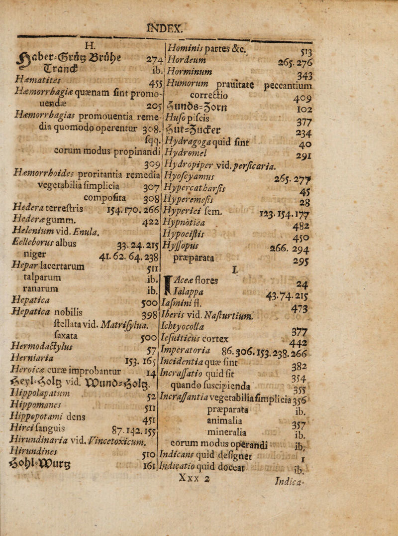 274 H. jRabcr^rS^ 25tuhe ** Ztand H ani at it es Hamorrhagia quinam fi-nt promo uenda? 205 Hamorrbagias promouentia reme- dia quomodo operentur 308. fqq. Hominis partes &amp;c. Hordeum ibjHorminum 455 Humorum pramtate correctio $lUlb6~%0tn Hufo plicis ^ut^udev Hydragoga quid fint eorum modus pr&amp;pmmd^Hydromel ' . I ' \ . ; • V S°9 Hamorrhoides proritantia remedia vegetabilia fimplicia 307 eompofita 308 Hedera terreftris 154.170,2 66 Hedera gumm. 422 Helenium vid. Enula, E elleborus albus 33.24.2K niger 41.62. 64.238 Hepar lacertarum pi talparum ranarum ifc. Hepatica j0o Hepatica nobilis ftellata vid. Matrifylua. laxata £00 Hermodaliylus yj Hemiaria 153, l6^ Heroica curae improbantur 14 ^eyl^olg vid. XXHind-^oIg. Hippolapatum ^ Hippomanes ^XI Hippopotami dens 4^ H/m‘fanguis 87.142,155 Hirundinaria vid. Vincetoxicum. Hirundines jX0 VPurs x6i Hydropiper vi&amp;.perjlcaria. Hyojcyamus Hypercatharfis Hyperemejis Hyperici km, Hypnotica Hypocifiis Hyjjopus praeparata 5T3 265.276 343 peccantium 409 102 377 234 40 291 265.277 45 28 123.154.177 482 450 s.66. 294 22S FAcea flores lalappa Iajhtini fl. Iberis vid, Nafiurtiuml Ichtyocolla Iefuiticus cortex Imperatoria 86.306. IJ3,238.266 Incidentia qua? flnt Incraffati0 quid (it ^ quando fuscipienda ^ IncraJJantia vegetabilia fimplicia 356 24 43‘74*2is 473 377 442 praeparata animalia mineralia eorum modus operandi Indicans quid deflgnet Indicatio quid doceat Xxx 2 ib. 357 ib. ib, 1 ib, Indica-