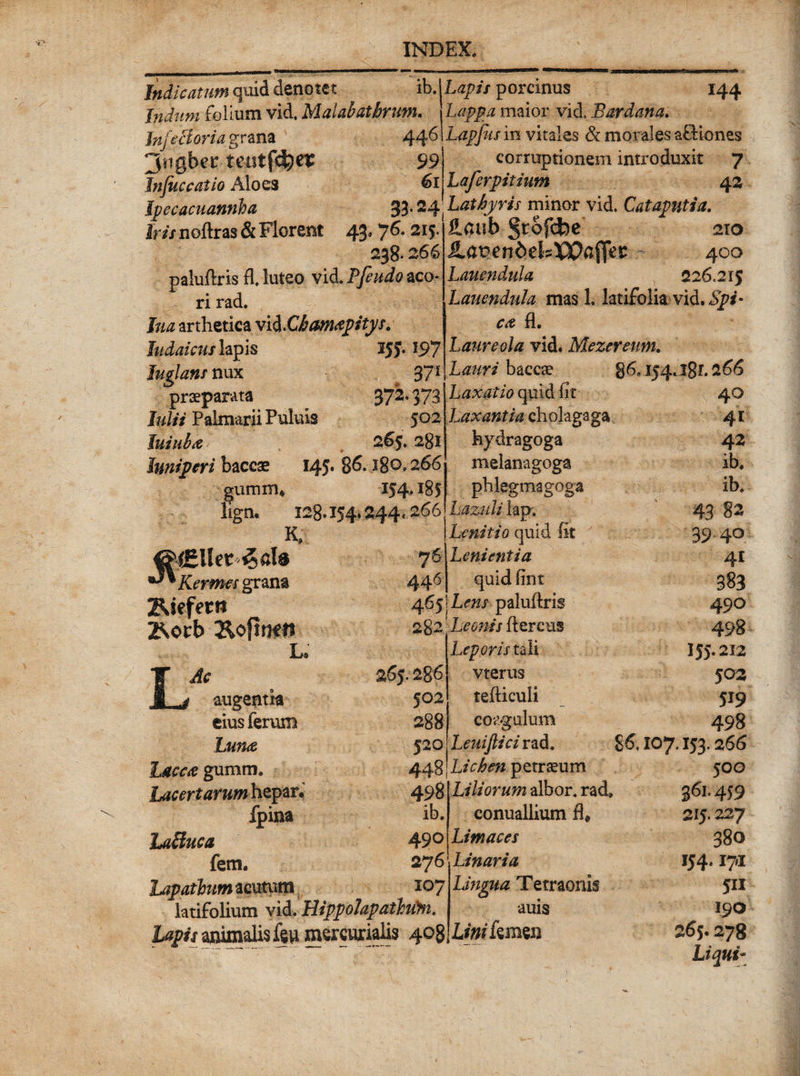 Indicatum quid denotet ib. Indum folium vid, Malahathrunt» Injeci ori a grana 44^ 3ngbec tentfcSjei: 99 Jnjuccatio Aloes 61 Jpecacuannha 33- 24 Iris noftras & Florent 43’ 7 6- 215. 238* 266 paluftris fl. luteo vid. Pfeudo aco¬ ri rad. Ina arthetica vid .Chamapitys. Judaicus lapis 255.197 Juglans nux 37* praeparata 372.373 Julii Palmarii Pululs 502 Juiuha 265.281 Juniperi baceae 145* 86. 28®»266 gurum* 154* 18$ liga, 128.154*244,266 m eM&lltt '%aU ^ Kermes grana ZUefern B*orb L® LAc augentk cius ferum Luna Lacca gumm. Lacertarum hepar. fpina Laffuca fem. hapathmzcutxim latifolium vid. Hippolapathfin. lapis animalis u mercurialis 408 144 Lapis porcinus Lappa maior vid. Sardana. Lapfus in vitales & morales afHones corruptionem introduxit 7 Laferpitium 4 2 Lathyris minor vid. Cataputia. £aub Jrofcfce 210 JLapendekXSPa ffec 400 Lauendula 226.215 Lauendula mas 1. latifolia vid. 6^* • fl. Laureola vid. Mezcretm. Lauri baccae $6S 154.l8x.266 76 446 465 265.286 502 288 520 448 498 ib. 490 276 107 Laxatio quid fit Laxantia cholagaga hydragoga melanagoga phlegmagoga Lazuli lap. Lanitio quid fit Lenientia quid fint Lens paluftris 2g2 'Leonis Aereus Leporis tali vterus tefticuli coagulum Leuijlici rad. Lichen petraeum Liliorum albor, rad» conuallium fl* Limaces Linaria Lingua Tetraonis auis Linikmu 40 41 42 ib» ib. 43 39-4° 41 383 490 498 155.212 502 519 498 £6,107.153.2 66 500 361.459 215.227 380 154.171 5H 190 265.278 Liqui-