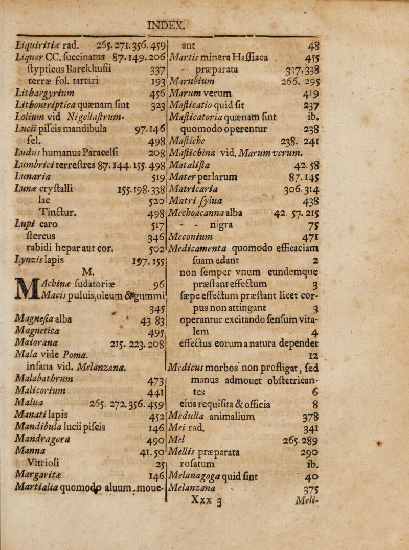 Liquiritia rad. 265.271.356.459 Liquor CC. fuccinatus 87,149,20(5 337 flypticus Barckhufii terrae fol. tartari Lithargyrium Litbontriptica quaenam fint Lolium vid Nigellaftrum- Lucii pifcis mandibula 97.14 6 fel. 498 Ludus humanus Paracelfi 208 Lumbrici terreftres 87 • 144-155- 498 Lunaria 519 Iw cryftalli 155.198» 338 520 ant Martis minera Hafllaca - praeparata 193'Marubium 456 Marum verum 323 4§ 455 317.338 266. 2 439 Maflicatio quid fit 237 Majlicatoria quaenam fint ib„ quomodo operentur 238 Majliche 238. 24E Mafiicfoina vid, Marum verum. lac Tin£tura Lupi caro flercus rabidi hepar aut cor* Lynzis lapis M. Achina fudatoriae Macis puluisjoleum &lt;3%ummi 3451 Magncjia alba * 4 43 83! Magnetica 495' Maior ana 215. 223,208 M#/# vide Powtf. infana vid. Melanzana. Malabatbrum 473 498 5*7 346 502 I5&gt;7- *55 . 96 Matalifta Mater perlarum Matricaria Matri fylua Mechoacanna alba n&lt;gra Meconium 42.58 87*145 306.314 438 42.57.215 7S 471 Malicorium Malua Manati lapis Mandibula lucii pifcis Mandragora Manna Vitrioli Margarita 441 65. 272,356,459 452 146 490 41.50 25 146 Medicamenta quomodo efficaciam fuam edant 2 non femper vnum eundemque praeftant effe£lum 3 faepe effe&amp;um proflant licet cor¬ pus non attingant operantur excitando fenfum vita lem 4 efFefdus eorum a natura dependet 12 Medicus morbos non profligat, fed manus admouet obftetrican» MartiaUa quomo^p aluum:moue- tes 6 eius requifita &amp; officia 8 Medulla animalium 378 Mei rad, 341 Mei 265.289 Mellis pra?parata 290 rofatum ib, Melanagoga quid fint 40 Melanzana • v 575 Xxx 3 Meli-