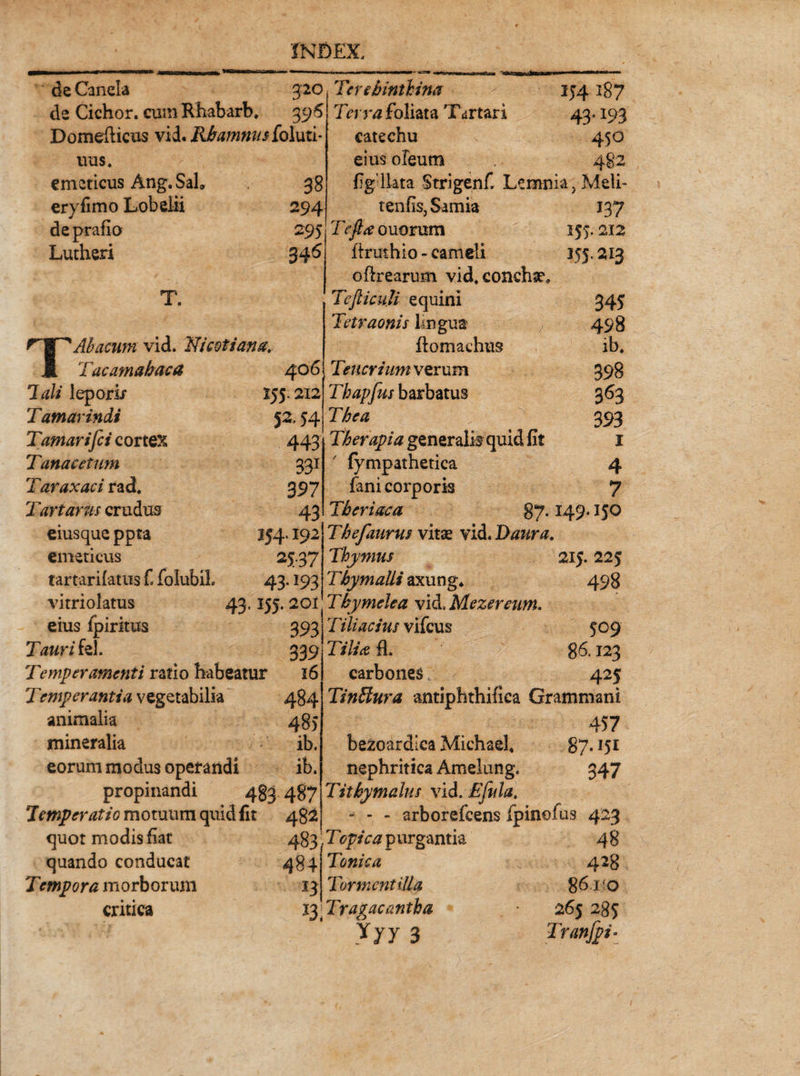 deCanela 320 de Cichor. cum Rhabarb. 396 Domefticus vid. Rhamnus holuti- uus. emeticus Ang. Sal, 38 eryfimo Lobelii 294 de prafio 295 Lutheri 34^ T. Abacum vid. Wcotiana. JL Tucamahaca 406 Tali lepori/ 155.212 Tamarindi 53 54 Tamarifci cortex 443 Tanae et um 331 Taraxaci rad. 397 Tartarus crudus 43 eiusque ppta 154.192 emeticus 2J-37 tartarifatus C folubiL 43.193 vitriolatus 43, 155.201 eius fpiritus 393 Tauri fel. 339 Temperamenti ratio habeatur 16 Temperantia vegetabilia 484 animalia 485 mineralia ib. Terebinthina Terra foliata Tartari catechu eius oleum 154 187 434193 450 eorum modus operandi ib. propinandi 483 487 Temperatio motuum quid fit 482 quot modis fiat 483 quando conducat 484 Tempora morborum 13 critica figdlata Strigenfi Lemnia, Meli- tenfis, Samia 137 Tr/^ouorum 155.212 itrmhio - cameli 155. ^13 oftrearum vid. conchae. TefticuU equini 345 Tetraonis lingua 498 ftomaehus ib. Teucrium verum 398 Thapfus barbatus 363 The a > 393 Therapia generalis quid fit 1 ' fympathetica 4 fani corporis 7 Th eri aca 87.149.150 Thefaurus vitae vid. Taura. Thymus 215. 225 Thymalii axung. 498 Thymele a vid, Mezereum. Tiliacius vifcus 509 Tilia fi. g6.123 carbones 425 Tinffura antiphthifica Grammsni 457 bezoardlca Michael. 87.151 nephritica Amelung. 347 Titbymalus vid. Ejula, - - - arborefeens fpinofus 423 Topica purgantia 48 Tonica 428 Tormentilla 86110 ly Tragacantha 265 285 Yyy 3 Tranjpi'