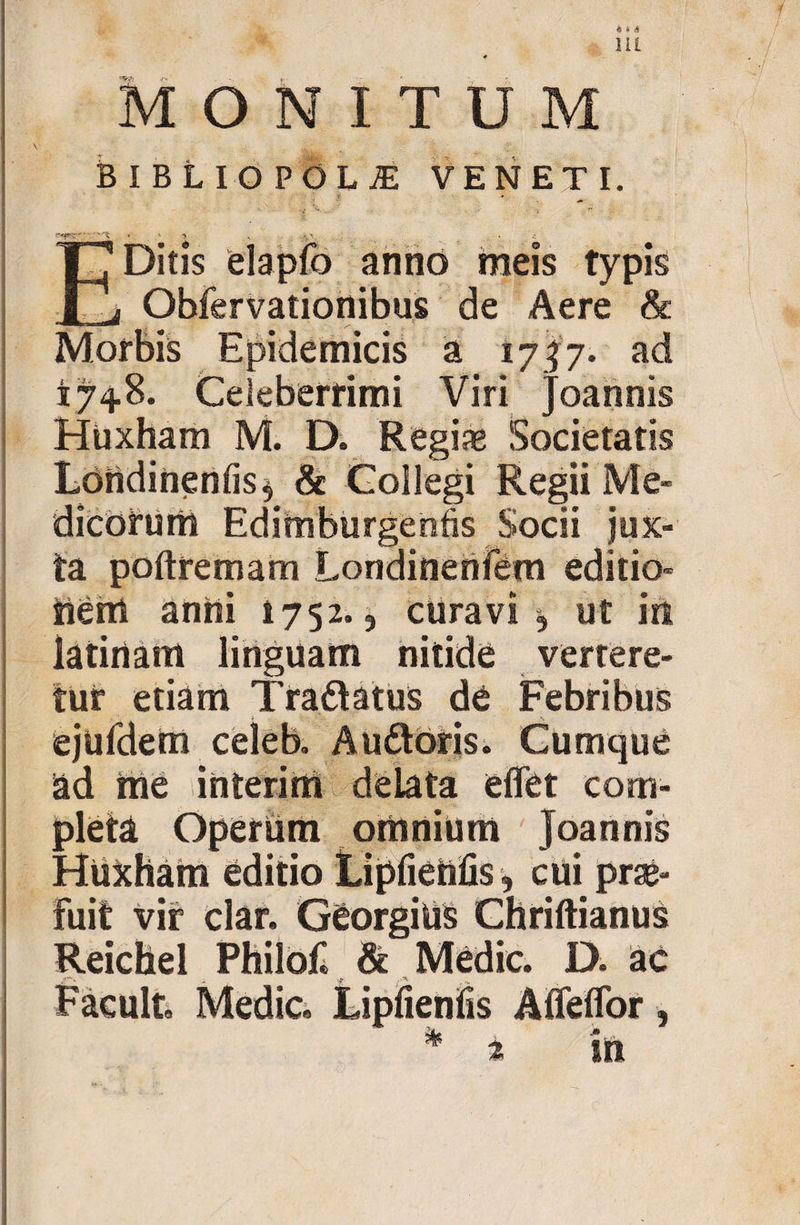 Hi * MONITUM BIBLIOPOLA VENETI. ;f - E Ditis elapfo anno meis typis Obfervationibus de Aere &amp; Morbis Epidemicis a 1737. ad 174.8. Celeberrimi Viri Joannis Hiixham M. D. Regiae Societatis Ldndinenfis^ &amp; Collegi Regii Me¬ dicorum Edimburgenfis Socii jux¬ ta poftremam Londinenfem editio- iierrt anni 1752., curavi, ut in latinam linguam nitide vertere¬ tur etiam Tra&amp;atus de Febribus ejufdem celeb. Au&amp;oris. Cumque ad me interire» delata effet com¬ pleta Operiim orhnium Joannis Huxharei editio jLipfieftfis, cui prae¬ fuit vir clar. GeorgiUS Chriftianus Reichel Philof &amp; Medie. D. ac Facuit. Medie» Lipfienlis Afleffor, * 2 in