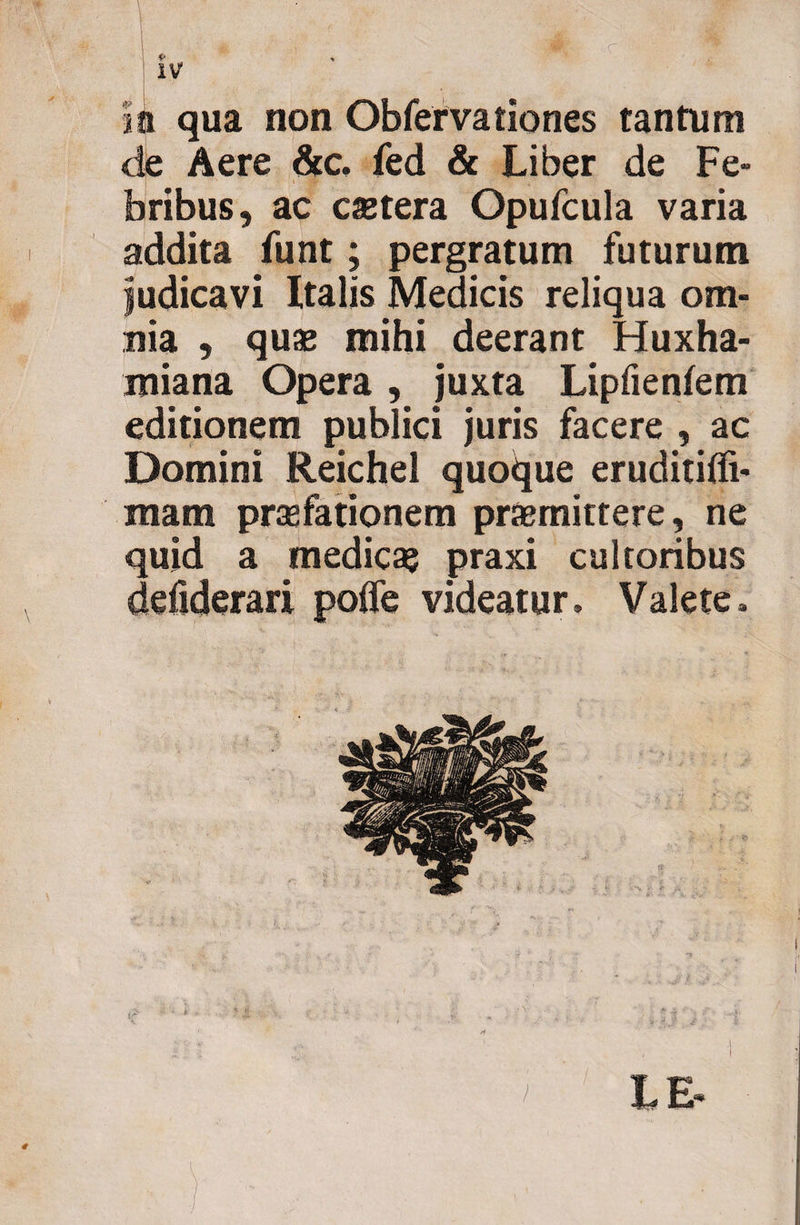 c Ii qua non Obfervationes tantum de Aere &amp;c, fed &amp; Liber de Fe¬ bribus, ac caetera Opufcula varia addita funt; pergratum futurum judicavi Italis Medicis reliqua om¬ nia , quae mihi deerant Huxha- miana Opera , juxta Lipfieniem editionem publici juris facere , ac Domini Reichel quoque eruditiffi- matn praefationem praemittere, ne quid a medica? praxi cultoribus defiderari poffe videatur. Valete. LE
