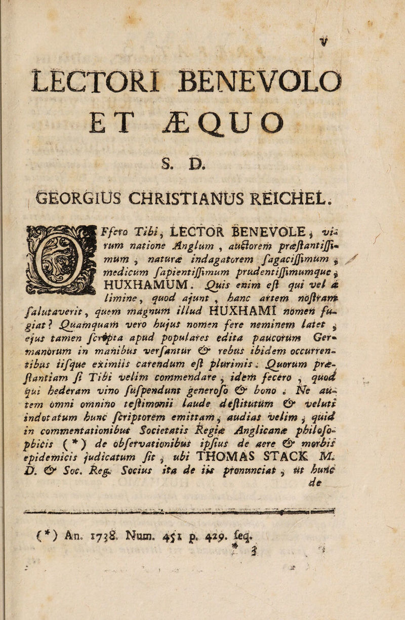 BENEVOLO JE QU O S. D, GEORGIUS CHRISTIANUS RfilCHEL. Ffcro Tibi * tECTOR BENEVOLE i vU rum natione Anglum , auHorem pnsflantijflm mttm ^ natura indagatorem fagacifflmum ± medicum fapientijflmum prudentijjimumque $ HUXHAMUM. Quis enim efl qui vel d limine, quod ajunt , hanc artem noflrans falutaverit, quem magnum illud HUXHAMI nomeft fu¬ giat} Quamquam vero hujus nomen fere neminem latet j ejus tamen fcrdpta apud populares edita paucorum Ger• manorum in manibus ver fantur &amp; rebus ibidem occurren- sibus iifque eximiis carendum efl plurimis „• Quorum pra- flandam Ji Tibi velim commendare , idem fecero , ^«o&lt;^ hederam vino fu f pendunt gener ofo &amp; bono i Ne au¬ tem omni omnino teflimonii laude d eflitutum &amp; ve luti indotatum hunc fcriptorem emittam, audias velim i quid in commentationibus Societatis fregi* Anglican* philofo- pbicis ( * ) de obfetvationibuS ipjius de aere &amp; morbis epidemicis judicatum Jit , ubi THOMAS STACK T&gt;. &amp; Soc. Reg Socius ita de iis ptonunciat i Ut hunc de (*) An, 1758, Num. 451 p« 429« t i sm ■'i