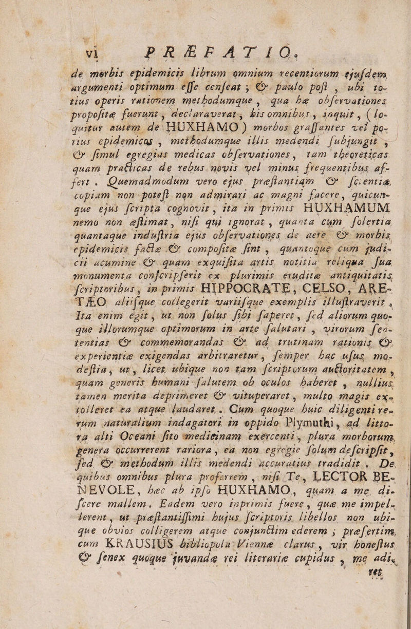 de morbis epidemicis librum omnium recemiorum cjufdem, argumenti optimum ejfe cenjeat ; 0 paulo poft , ubi to¬ tius operis unionem methodumque ? qua kcs obfervationes pvopojitre fuerunt, declaraverat, his omnibus , inquit, (lo¬ quitur autem de fiLJXHAMO) morbos graffantes vei po¬ tius epidemicos , methodumque il.lis medendi Jubjungit , 0 Jimul egregias medicas obfervationes , tam tbeqretjcas quam prahhcas de rebus novis vel minus, frequentibus af¬ fert . Quemadmodum vero ejus pr&lt;eftantiam &amp; fc^emu$, copiam non potejl non admirari ac magni facere, quicun¬ que ejus fcrtpta cognovit, ita in primis HUXHAIV1UM nemo non csjlimat, niji qui ignorat ^ quacta cum folertia. quantaque induftria ejus obfervationes de aere 0 morbis, epidemicis fa£he .0 compofitre fint , quantoque cum judi¬ cii acumine 0 quam exquifita artis notitia reliqua fua monumenta conjcripferit ex plurimis erudit re antiquitati4 feriptoribus, in primis HIPPOCRATE, CELSO, ARE- Ti£G aliifque collegerit vani [que exemplis illujlraverit „ Ita enim egit, ut non folus fibi faperet, fed aliorum quo¬ que illorumque optimorum in ane falutan ? virorum Jen- tenuas 0 commemorandas 0 ad trutinam rationis 0 experientice exigendas arbitraretur, femper hac ufus mo- defla, ut y licet ubique non tam feriptorum aufioritatem 5 quam generis humani falutem ob oculos haberet , nullius, tamen merita deprimeret 0 vituperaret, multo magis ex- tolleret ea atque laudaret . Cum quoque huic diligenti re¬ rum naturalium indagatori in oppido Piyxnuthj, ad litto- ra alti Oceani Jito meditinam exercenti, plura morborurrt. genera occurrerent rariora , ea non egregie folum defcripfit y fed 0 methodum illis medendi accuratius tradidit . De quibus omnibus plura proferrem , nifi Te, LECTQR LE„ NEVOLE, hrec ab ipfo HUXRAMO, quam a me di- fcere mallem . Eadem vero tn primis fuere , quee me impel¬ lerent , ut prce'flanti(fimi hujus feriptoris libellos non ubi¬ que obvios colligerem atque conjunhiim ederem j prrefertim, cum KRAUSIUS bibliopola Vicnme clarus , vir honeflus 0 fenex quoque juvanda rei liter ari re cupidus ? mc adi„ * ' J ’ '.. ‘ * m