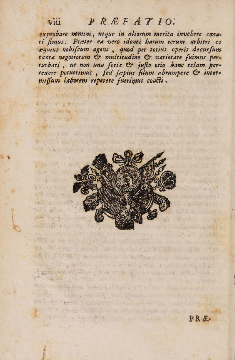 zxprobare nemini, neque in aliorum merita invehere cona* ii fimus. Prceter ea vero idonei harum rerum arbitri ec &amp;quius nobifcum agent , quod per totius operis decurfum tanta negotiorum &amp; multitudine &amp; varietate fuimus per*&gt; turbati , ut non una feri e &amp; jufio otio hanc telam per* texere potuerimus &gt; fed ftepius filum abrumpere &amp; inter* Ttujfum laborem repetere fueriryius coafii,