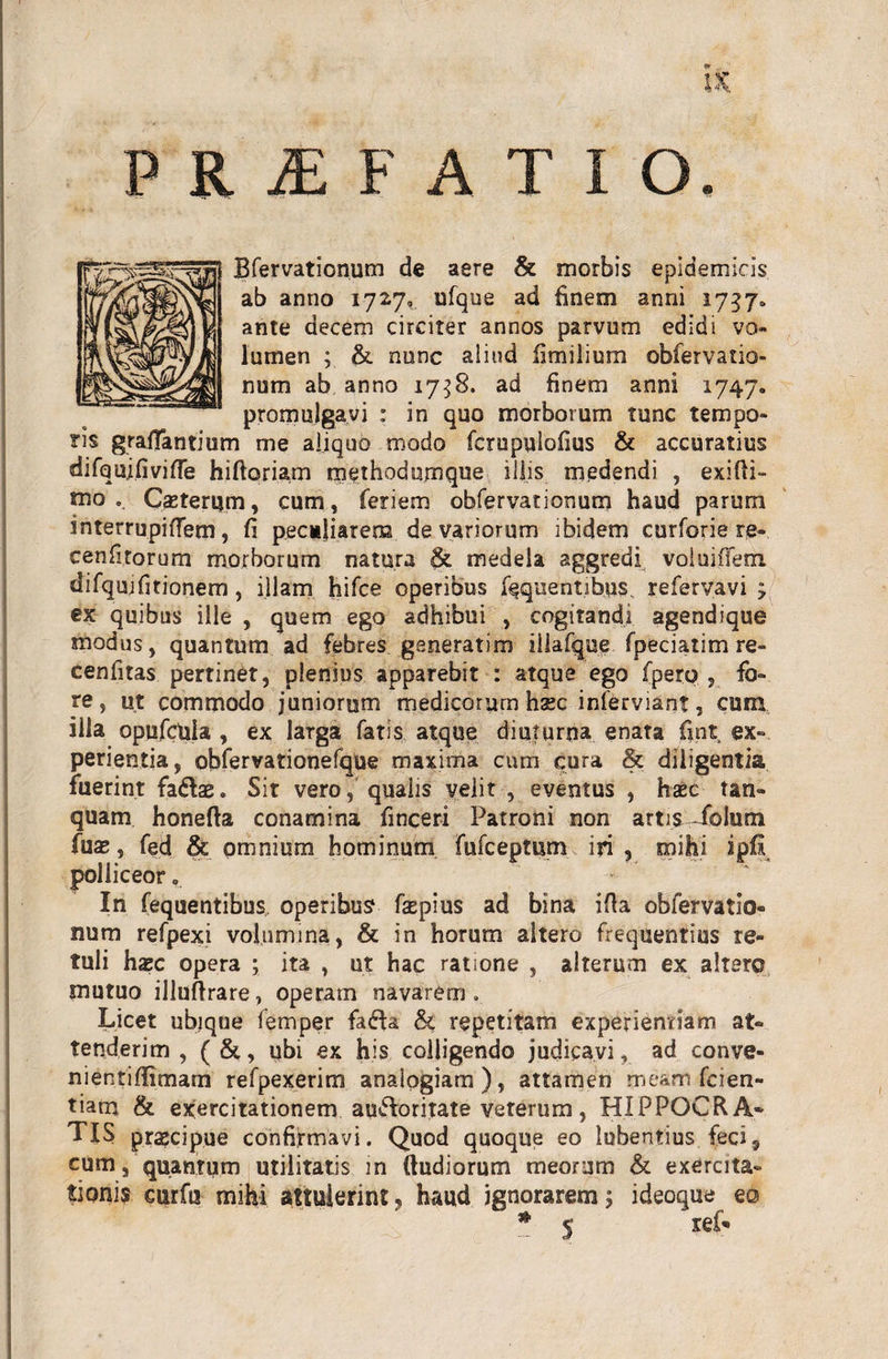 PRAEFATIO. Bfervationum de aere &amp; morbis epidemicis ab anno 1727, ufque ad finem anni 1737. ante decem circiter annos parvum edidi vo¬ lumen ; &amp; nunc aliud fimilium obfervatio- num ab anno 1758. ad finem anni 1747. promulgavi : in quo morborum tunc tempo¬ ris graflantium me aliquo modo fcrupulofius &amp; accuratius difqujfivifle hiftoriam tnethodumque iliis medendi , exifti- mo .. Ceterum, cum, feriem obfervationum haud parum interrupiflem, fi peculiarem de variorum ibidem curforie re- cenfitorum morborum natura &amp; medela aggredi voluiffem difqujfitionem , illam hifce operibus fequentibus. refervavi ; ex quibus ille , quem ego adhibui , cogitandi agendique modus, quantum ad febres gsneratim illa (que fpeciatim re- cenfitas pertinet, plenius apparebit : atque ego fperp , fo¬ re, ut commodo juniorum medicorum haec infervianf, cum illa opufctiia , ex larga fatis atque diuturna enata fint ex¬ perientia, obfervationefque maxima cum cura &amp; diligentia fuerint faftae. Sit vero, qualis velit , eventus , haec tan- quam honefta conamina finceri Patroni non artis^folum (ux, fed &amp; omnium hominum fufceptum iri , mihi ipfi polliceor . In fequentibus operibus faspius ad bina ifia obfervatio¬ num refpexi volumina, &amp; in horum altero frequentius re¬ tuli hxc opera ; ita , ut hac ratione , alterum ex altero mutuo illuftrare, operam navarem . Licet ubique femper fa6U &amp; repetitam experientiam at¬ tenderim , (&amp;, ubi ex his colligendo judicavi, ad conve- nientiflimam refpexerim analogiam), attamen meam fcien- tiam &amp; exercitationem au&amp;oritate veterum, HIPPOCRA¬ TIS praecipue confirmavi. Quod quoque eo lubentius feci, cum, quantum utilitatis in (ludiorum meorum &amp; exercita¬ tionis eurfu mihi attulerint 5 haud ignorarem $ ideoque eo