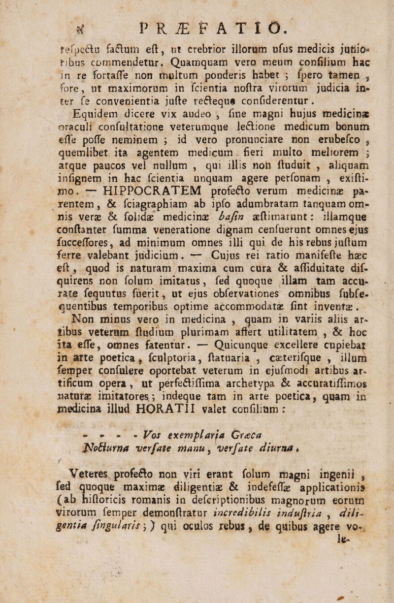 * PRiEFATlO. refpe&amp;u fa&amp;mn eft, ut crebrior illorum ufus medicis junio- ribus commendetur» Quamquam vero meum confilium hac 'in re fortafle non multum ponderis habet ; fpero tamen 3 fore, ut maximorum in fcientia noftra virorum judicia in¬ ter fe convenientia jufte resequi confiderentur. Equidem dicere vix audeo , fine magni hujus medicina oraculi confultatione veterumque le&amp;ione medicum bonum e fle poffe neminem ; id vero pronunciare non erubefco , quemlibet ita agentem medicum fieri multo meliorem ; atque paucos vel nullum , qui illis non tfuduit , aliquam infjgnem in hac fcientia unquam agere perfonam , exifli- jno. — HIPPOCRATEM profero verum medicinae pa¬ rentem , &amp; fciagraphiam ab ipfo adumbratam tanquam om¬ nis verse &amp; folidae medicinae bafin aeftimarunt: illamque conftanter fumma veneratione dignam cenfuerunt omnes ejus fucceffores, ad minimum omnes illi qui de his rebus juftum ferre valebant judicium. — Cujus rei ratio manifeffe hsc eft , quod is naturam maxima cum cura &amp; afliduitate dif- quirens non folum imitatus, fed quoque illam tam accu¬ rate fequutus fuerit, ut ejus obfervationes omnibus fubfe- quentibus temporibus optime accommodatae fint inventa. Non minus vero in medicina , quam in variis aliis ar* tibus veterum ffudium plurimam affert utilitatem , &amp; hoe ita efle, omnes fatentur. — Quicunque excellere cupiebat in arte poetica , fculptoria, ftatuaria , caeterifque , illum femper confulere oportebat veterum in ejufmodi artibus ar¬ tificum opera, ut perfe&amp;iflTima archetypa &amp; accuratifTimos naturae imitatores.; indeque tam in arte poetica, quam in medicina illud HORATII valet confilium : » - - - Vos exemplaria Graea JPJofturna verfate manu, verfate diurna» i’ Veteres profe&amp;o non viri erant folum magni ingenii , fed quoque maximae diligentis &amp; indefeflae applicationis (ab hiftoricis romanis in deferiptionibus magnorum eorum virorum femper demonftratur incredibilis induftria , dili¬ gentia fingularis; ) qui oculos rebus , de quibus agere vo- It»