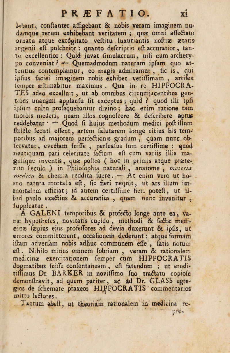 PRIFATIO. xt tebant, confianter affigebant &amp; nobis veram imaginem nu-* damque rerum exhibebant veritatem ; quae omni affe&amp;ato ornatu atque excdgitato veftitu luxuriantis nofirae aetatis jngenii eft pulchrior: quanto defcriptio eft accuratior, tan- to excellentior: Quid juvat fimulacrum, nifi cum archety¬ po conveniat ? Quemadmodum naturam ipfam quo at* lentius contemplamur &gt; eo magis admiramur, fic is, qui ipfius faciei imarginem nobis exhibet veriffimam , artifex femper aftimabitur maximus . Qua in re HIPPOCRA¬ TES adeo exceiluit , ut ab omnibus circumjacentibus gen¬ tibus unanimi applaufu fit exceptus; quid ? quod illi ipfi ipfmn cultu profequebantur divino; hac enim ratione tam morbis mederi-, quam illos cognofcere &amp; defcribere aptus reddebatur’ — Quod fi hujus methodum medici poftillum firi&amp;e fecuti eflent, artem falutarem longe citius his tem¬ poribus ad majorem perfe&amp;ioms gradum , quam nunc ob- feryatur, eveftam fuifle * perfuafus fum certiffime : quod neuriquam pari celeritate fa&amp;um efl cum variis illis raa- gnilqus inventis, quae poftea ( hoc in primis atque praete¬ rito foculo ) in Phiiofophia naturali , anatome * maieria medica &amp; chemia reddita fuere. — At enim vero ut ho¬ rno natura mortalis eft, fic fieri nequit, ut ars ilium im&gt; mortahm efficiat ; id autem certiffime fien poteft, ut il¬ lud paulo exaftius &amp; accuratius , quam nunc invenitur t fuppleatur . A GALENI temporibus &amp; profe&amp;o longe ante ea} va¬ nae hypothefes, novitatis cupido, methodi &amp; fe$£ medi¬ cinae faepius ejus profeffores ad devia duxerunt &amp; ipfis, ut errores committerent, occafionem dederunt: atque formam ifiam adverfam nobis adhuc communem efTe , Fatis notum eft. Nihilo minus omnem fobriam , veram &amp; rationalem medicinae exercitationem femper cum HIPPOCRATIS dogmatibus fuiffe confentaneam , eft fatendum ; ut erudi- tifTimus Dr. BARKER in noviffimo Tuo trattatu copiofe demonftravit, ad quem pariter, ac ad Dr. GLASS egre¬ gios de fchemate praxeos HIJPPOCRATIS commentarios mitto leflores. Tantum abeft, ut theoriam rationalem in medicina re-