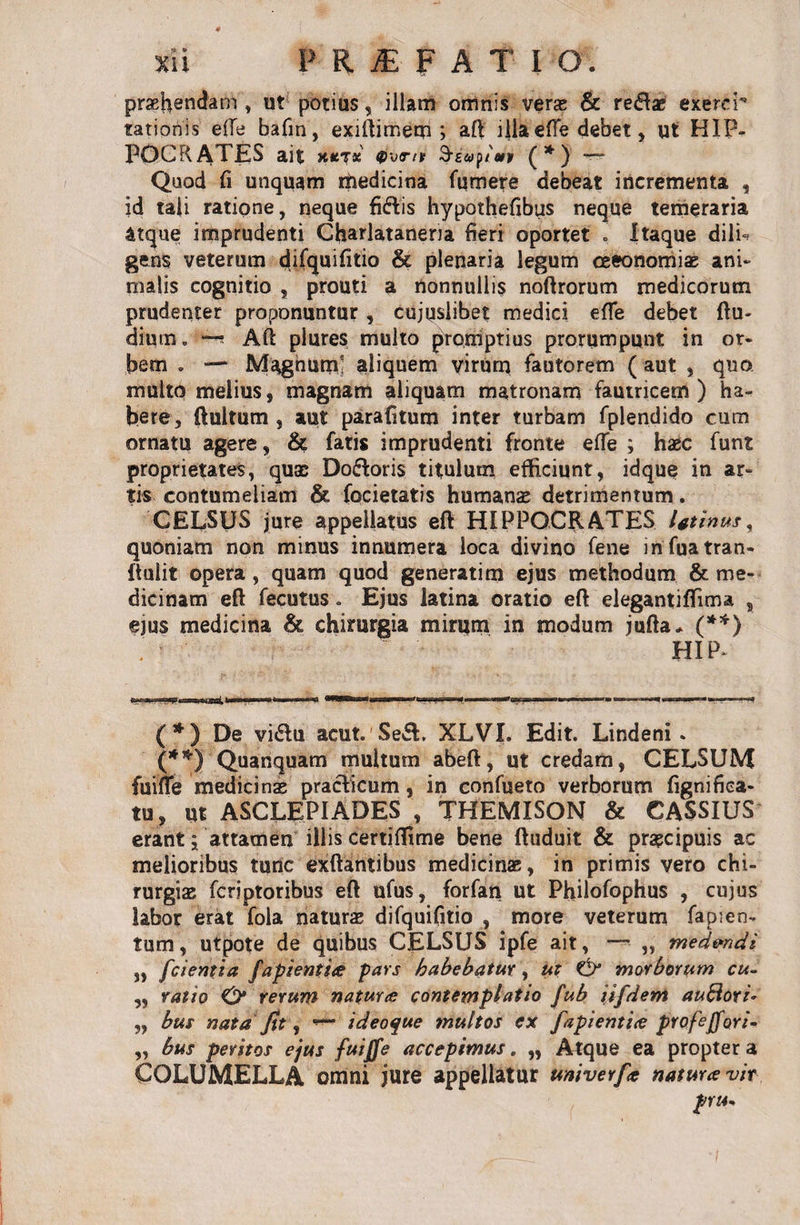 sii PRf PATIO. praebendam » ut potius, illam omnis veras &amp; redae exerer tationis effe bafin, exiftimem ; aft illa effe debet, ut HIP¬ POCRATES ait xktk Szeoplur (*) ~~ Quod fi unquam riiedicina fumere debeat incrementa , id tali ratione, neque fidis hypothefibus neque temeraria atque imprudenti Charlataneria fieri oportet * Itaque dilU gens veterum difquifitio &amp; plenaria legum ceeonomiae ani¬ malis cognitio , prouti a nonnullis noftrorum medicorum prudenter proponuntur , cujpslibet medici effe debet (lu¬ dium. Aft plures multo promptius prorumpunt in or¬ bem . — Magnum' aliquem virum fautorem ( aut , quo multo melius, magnam aliquam matronam fautricem ) ha¬ bere, ftultum , aut parafitum inter turbam fplendido cum ornatu agere, &amp; fatis imprudenti fronte elTe ; haec funt proprietates, quas Dodoris titulum efficiunt, idque in ar¬ tis contumeliam &amp; focietatis humanae detrimentum. CELSUS jure appellatus eft HIPPOCRATES Utinus y quoniam non minus innumera loca divino fene infuatran- (tulit opera, quam quod generatim ejus methodum &amp; me¬ dicinam eft fecutus. Ejus latina oratio eft elegantiffima , ejus medicina &amp; chirurgia mirum in modum jufta* (**) . HIP' (*) De vidu acut. Sed. XLVI. Edit. Lindeni . (**) Quanquam multum abeft, ut credam, CELSUM fuiffe medicinas pradicum, in confueto verborum fignifica- tu, ut ASCLEPIADES , THEMISON &amp; CASSIUS erant; attamen illis certiffime bene ftuduit &amp; praecipuis ac melioribus tunc exftantibus medicinas, in primis vero chi¬ rurgiae fcriptoribus eft ufus, forfan ut Philofophus , cujus labor erat fola naturas difquifitio , more veterum fapien- tum, utpote de quibus CELSUS ipfe ait, —- „ med&amp;ndi „ [cientia fapientice pars habebatur, ut &amp; morborum cu- „ ratio O* rerum natur ce contemplatio fub iifdem auftori* „ bus nata fit, i deoque multos ex fapientice profeffori- „ bus peritos ejus fuijfe accepimus. „ Atque ea propter a COLUMELLA omni jure appellatur univerfa natura: vir