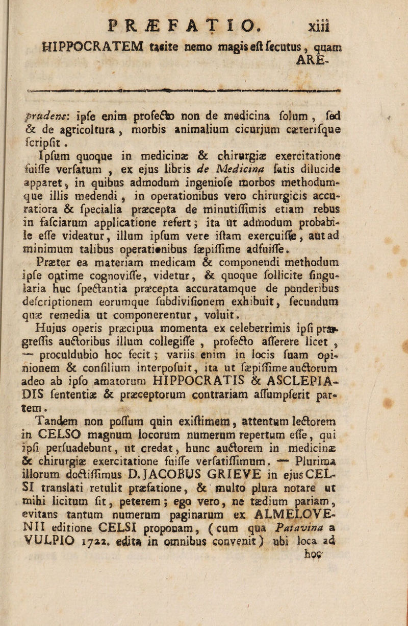 HIPPOCRATEM tacite nemo magiseftfecutus, quam ARE- . i'*7&amp; . prudens: ipfe enim profedto non de medicina folum , fad &amp; de agricoltura , morbis animalium cicurjum caeienfque fcripfit. Ipfum quoque in medicinae &amp; chirurgiae exercitatione fui fle verfatum , ex ejus libris de Mediana fatis dilucide apparet 5 in quibus admodum ingeniofe morbos methodum» que illis medendi , in operationibus vero chirurgicis accu¬ ratiora &amp; fpecialia praecepta de minutiflimis etiam rebus in fafciarum applicatione refert; ita Ut admodum probabi¬ le effe videatur, ilium ipfum vere iftam exercuiffe, autad minimum talibus operationibus faspiffime adfuifle. Praeter ea materiam medicam &amp; componendi methodum ipfe optime cognovifle, videtur, &amp; quoque follicite fingu» laria huc fpeftantia praecepta accuratamque de ponderibus defcriptionem eorumque fubdivifionem exhibuit, fecundum quse remedia ut componerentur, voluit. Hujus operis pr^cipua momenta ex celeberrimis ipfi pr». greflis auftoribus illum collegiffe , profero aflerere licet , — proculdubio hoc fecit; variis enim in locis fuam opi¬ nionem &amp; confilium interpofuit, ita ut faspifirme au&lt;Rorum adeo ab ipfo amatorum HIPPOCRATIS &amp; ASCLEPIA- DIS fententiae &amp; praeceptorum contrariam afliimpferit par¬ tem . Tandem non poffum quin exiftimem 9 attentum le&amp;orem in CELSO magnum locorum numerum repertum effe, qui ipfi perfuadebunt, ut credat, hunc ausiorem in medicina &amp; chirurgiae exercitatione fuifle verfatiflfimum. Plurima illorum dodiflimus DJACOBUS GRIEVE in ejus CEL¬ SI translati retulit praefatione, &amp; multo plura notare ut mihi licitum fit, peterem; ego vero, ne taedium pariam, evitans tantum numerum paginarum ex ALMELOVE¬ NII editione CELSI proponam, (cum qua Patavina a VULPIO 17*2. edita in omnibus convenit) ubi loca ad 3hoC' l