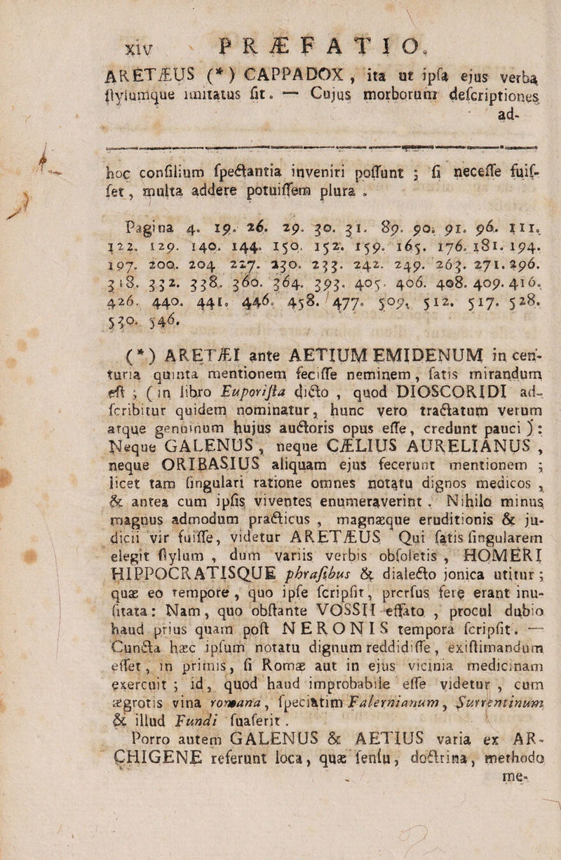 ARETiEUS (*) CAPPADOX, ita ut ipf* ejus verba, (lyiumque imitatus fit. — Cujus morborum defcriptiones ad¬ ii oc confilium fpeftantia inveniri poliunt ; fi neceffe fui(- fet, multa addere potuiffem plura . Pagina 4. 19. 26. 29. 3©. 31. 89, 90» 91. 96. in. 129. 14©. 1440 150, 152. 159. 165. 176. 181. 194. 197. 20Q, 204 227. 250, 255. 242. 249. 265. 271.296. 318. 352. 338. 560. 564. 395. 4Q$- 4°6- 408.409.416. 426. 440. 441, 446. 458. '477. 509, 512. 517. 528. 530, 54 6. (*) ARETiEI ante AETIUM EMIDENUM in cen¬ turia quinta mentionem fecifle neminem, fatis mirandum f?Pt ; (in libro Euporijia cji&amp;o , quod DIOSCORIDI ad- fcribitur quidem nominatur, hunc vero tra&amp;atum verum atqqe genuinum hujus audloris opus efTe, credunt pauci): Neque GALENUS, neque CjELIUS AURELIANUS , neque ORIRASIUS aliquam ejus fecerunt mentionem ; licet tam fingulari ratione omnes notatu dignos medicos , &amp; antea cum ipfis viventes enumeraverint . Nihilo minus magnus admodum pra&amp;icus , magnaeque eruditionis &amp; ju¬ dicii vir fuiffe, videtur ARETiEUS Qui fatis lingularem elegit Pylum , dum variis verbis obfoietis , HOMERI HIPPOCRATISQUE phvafibus &amp; dialefto jonica utitur; quae eo tempore, quo ipfe fcripfit, prcrfus fer$ erant inu- fitata: Nam, quo obftante VOSSfl effeto , procul dubio haud prius quam poflt NERONIS tempora fcripfit. “ Cun£ta hcBc ipfurn notatu dignum reddidi (Te., exiftimanclum effer, in primis, li Romae aut in ejus vicinia medicinam exercuit ; id, quod haud improbabile effe videtur , cum tCgrotis vina romana , fpeci&amp;tim iF'alernianum, Suweminum &amp; illud Fundi fuaferit . Porro autem GALENUS &amp; AETIUS varia ex AR¬ CHIGENE referunt loca, quae feniu, dofhina, methodo