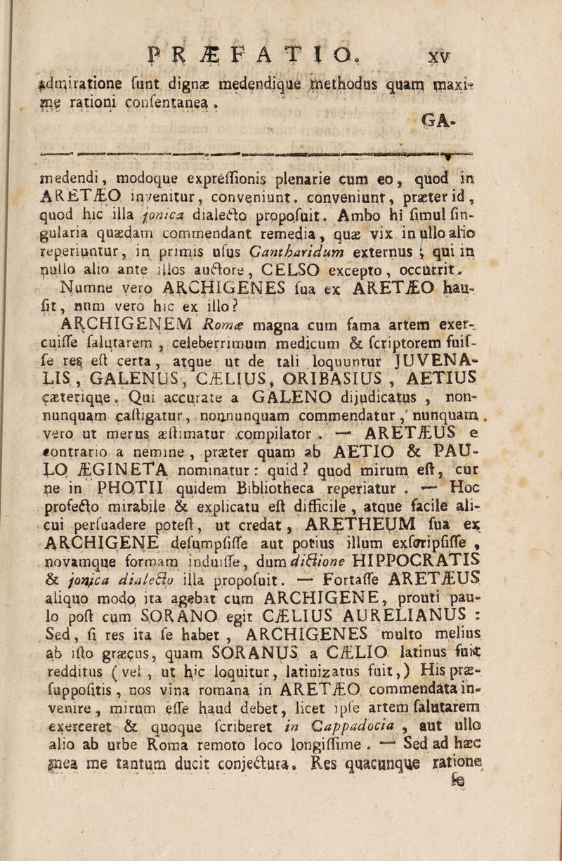 admiratione funt dignae medendique methodus quam tnaxL sne rationi confentanea» GA- medendi, modoque expreftionis plenarie cum eo, quod in A&amp;ETiEO invenitur, conveniunt, conveniunt, praeter id , quod hic illa jonica dialeido propofuit. Ambo hi fimul fm- gularia quasdam commendant remedia, quae vix inulloalio yeperiuntur, in primis ufus Gantbaridum externus \ qui m nullo alio ante illos auftore, CELSO excepto, occurrit, Numne vero ARCHIGENES fua ex ARETiEO hau» fit, nnm vero hic ex illo? ARCHIGENEM Rom&amp; magna cum fama artem exer- cuiffe falutarem , celeberrimum medicum &amp; fcriptorem fuif- fe res eft certa, atque ut de tali loquuntur JUVENA¬ LIS, GALENUS, CiELIUS, ORIBASIUS , AETIUS «fasterique. Qui accurate a GALENO dijudicatus , non- nunquam calhgatur, noonunquam commendatur, nunquam.. vero ut merus aeftimatur .compilator . — ARETiEUS e fontrario a nemine , praeter quam ab AETIO &amp; PAU- LQ jEGINETA nominatur: quid? quod mirum eft, cur ne in PHOTII quidem Bibliotheca reperiatur . — Hoc profero mirabile &amp; explicatu eft difficile , atque facile ali¬ cui perfuadere poteft, ut credat, ARETHEfJM fua ex ARCHIGENE defumpfifTe aut potius illum exforipfifle , novamque formam induifle, dumdiHione HIPPOCRATIS &amp; jonica dialeQo illa propofuit. — Fortaffe ARETiEUS aliquo modp ita agebat cum ARCHIGENE, prouti pau¬ lo poft cum SORANO egit CiELIUS AURELIANUS : Sed, fi res ita fe habet , ARCHIGENES multo melius ab lfto gradus, quam SORANUS a CiELIO latinus fuk redditus (vei , ut h’c loquitur, latinizatus fuit,) Hispras» fuppofitis, nos vina romana in ARETiEO commendata in¬ venire, mirum ede haud debet, licet ipfe artem falutarem exerceret &amp; quoque fcriberet in Cappadocia , aut ullo alio ab urbe Roma remoto loco longiftime . Sed ad hxc §nea me tantum ducit conjectura, Res quacunque yatione