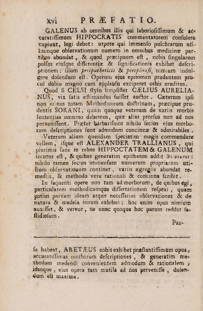 GALENUS ab omnibus illis qui laboriofifllmum &amp; ac^ turatiflimum HIPPOCRATIS commentatorem confuler&amp; tupiunt, legi debet: utpote qui immenfo pulchrarum uti» liumque obfervationum numero in omnibus medicina? par¬ tibus abundat , &amp; quod praecipuum eft , nobis fingularem puifus ejufque differentias &amp; fignificationis exhibet defcri- ptionem : ilium peupatfyeticss &amp; pertphrofi^ nimium indui» gere doiendum eft. Operum ejus epitomen prudentem pro¬ cul dubio magno cum «jqrplaufu exciperet orbis eruditus. Quod fi CELSI fltylb fctipfi(7et C&amp;LIUS AURELIA¬ NUS, vix fatis reftim,aridos fuiffet audior. Gasterum ip£i non m nus totam IVb/thodicorum dodlrinam, praecipue pru- dentis SORANI, quam quoque veterum de variis morbis lentendas omnino debemus, quae alias prorfus non ad nos pervenitfent. Praeter blfbarifmos nihilo fecius ejus morbo¬ rum defcriptiones funt admodum concinnae &amp; admirabiles . Veterum alium quendam fpeciatim magis commendare Vellem, ifque ell ALEXANDER TRALLIANUS , qui plurimis fane iti rebus HIPPOCTATEM&amp; GALENUM iecutus eft, &amp; quibus generatim epitheton addit Ss ot uros z nihilo tamen fecius immenfum numerum propriarum uti' lium obferVatioautn continet , variis segregiis abundat re¬ mediis, &amp; methodo vere rationali &amp; cortcinna fcnbit. In faquetiti opere non tam ad morborum, de quibus egi9 particularem methodicamque diflertationem refpexi , quam potius parvam ideam atque necefTarias obfervationes &amp; de natura &amp; medela £otum exhibui; hoc enim opus nimium auxifTet, &amp; vereor, ne nunc quoque hoc paFurn reddat fa« Itidiofum. Pau» fe habeat, ARET/EUS nobis exhibet prafcftantifTimUm opus „■ accuratiffimas morborum defcriptiones , &amp; generatim me- thedum medendi convenientem admodum &amp; rationalem ? ideoque , eius opera tam miitila ad nos perveniffe , dolett- dum eft maxime*