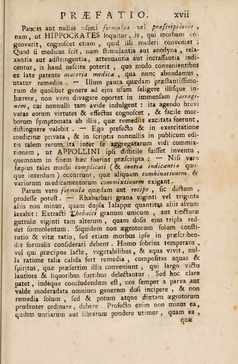 P R JE F A T I O. xvii Paucas aut nullas adjeci formulas vel pr^fcripuo^es * nam, ut HIPPOCRATES loquitur, is, qui morbum co gnoverit, cognofcet etiam , quid 3ili mederi conveniat i Quod fi medicus fcit, num fhmulantia aut anodyna , rela¬ xantia aut adftnngentia, attenuantia aut incraflantia indi¬ centur, is haud nefeire poterit , quo modo convenientibus ex late patente materia medica , qua nunc abundamus , litatur remediis . — Illum pauca quaedam pr&amp;Hanti{Timo¬ rum de quolibet genere ad ejus ufum feligere iliifque in¬ haerere, non vero divagare oportet in immenfam farragi¬ nem , cui nonnulli tam avide indulgent : ita agendo brevi veras eorum virtutes &amp; effebus cognofcet , &amp; facile mor¬ borum fymptomata ab illis, quae remediis excitata fuerunt, diftinguere valebit o — Ego prefebo &amp; in exercitatione medicinae privata , &amp; in (criptis nonnullis in publicum edi¬ tis talem rerum ita inter fe aggregatarum vidi commix¬ tionem , ut APPOLLINI ipfi difficile fuiffet inventu , quemnam in finem haec fuerint praeferipta : ~* Nifi v#ro faepius tales morbi complicati (&amp; contra indicantia quo¬ que interdum ) occurrunt, quae aliquam combinat tonem &amp; variorum medicamentorum commixtionem exigant. Parum vero formula quaedam aut recipe , fic dibum , prodeffe poteft. —* Rhabarbari grana viginti vel triginta aliis non minus, quam dupla Xalappse quantitas aliis alvum laxabit: Extrabi XJiebaici granum unicum , aut tinburae guttulse viginti tam alterum , quam dolis ejus tripla red~, det fomnolentum. Siquidem non aegrotorum folum confii- tutio 6c vitas ratio, fed etiam morbus ipfe in prasfcnben- dis formulis confiderari debent . Homo fobrius temperans , vel qui praecipue labe, vegetabilibus, 8t aqua vivit, nul¬ la ratione talia calida fert remedia , compofitas aquas &lt;&amp;. fpiritus, quae praefertim illis conveniunt , qui largo vibix lautiore &amp; liquoribus fortibus delebantur . Sed hoc clare patet, indeque concludendum e(T, nos femper a parva aut valde moderadata omnium generum dofi incipere , &amp; non remedia folum , fed &amp; potum atque diaetam aegrotorum prudenter ordinare, debere , Profebo enim non minus ea, quibus unciarum aut librarum pondere utimur, quam ea , quae
