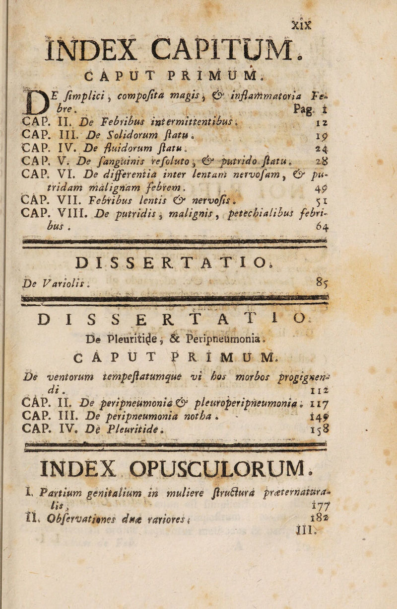 XlX INDEX CAPITUM. D CAPUT PRIMUM. E Jimplici , compojita magis - &amp; inflammatoria Ee. bre. i . ., . .... .... ... * , . Pa8 1 CAP. II. De Febribus intermittentibus, 12 CAP. III. De Solidorum flatu* ip CAP. IV. De fluidorum flatu; 24 CAP. V. Z)&lt;? [anguinis Vefoluto ^ &amp; putrido flatu „ 28 CAP. VI. De differentia inter lentam nervofam, &amp; pu¬ tridam malignam febrem. CAP. VII. Febribus lentis &amp; nervofis, 51 CAP. VIII. De putridis s malignis , petechialibus febri¬ bus . 64 DISSERTATIO* De Variolis; 85 D I S S E R T A T 1 O; De Pleuritice, &amp; Peripneumonia. CAPUT PRIMUM. \ . .. • De ventorum tempeflatumque vi hos morbos progignens di. 112 CAP. II. De peripneumonia &amp; pleuroperipneumonia; 117 CAP. III. De peripneumonia notha * - ~ 145? CAP. IV. D# Pleuritide. 158 INDEX OPUSCULORUM. I. Partium genitalium in muliere Jlrudurd pr&lt;eter»atura- lis, ’ ' 177 II. Obfervatisnes eStut rariores &lt; i 8* inv
