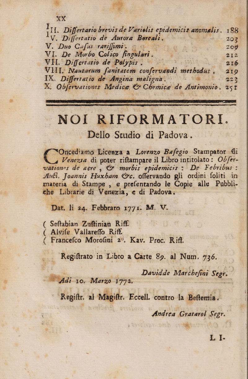 r T rJL Differt atio brevis de Variolis epidemicis anomalis &gt; i88 ■y. Diffeuatio de Aurora Boreali. VI. De Morbo Colico (ingulari. VII. Differt atio de Polypis . VIII. Nautarum funitatem confervandi methodus , IX Differt at io de Angina maligna . X, Obfervationes Medica &amp; Chemiae de Antimonio. 20 l 21 Z 21$ 21p 22$ 25r NOI RIFORMATORI Delio Studio di Padova. COncediamo Liceaza a Lorenzo Bafegio Statu pator tli Venezta di poter riftampare il Libro intitoiato : Obfer- *vatton&lt;is de aere , &amp; morbis epidemicis : D,e Febribus : Au£l&gt; Joannis Huxham &lt;&amp;c. offervando gli ordini foliti in materia di Stampe , e prefentando le Copie alie Pubbli- che Librarie di Venezia, e di Padova. Dat. Ii 24. Febbraro 1771. M V. ( Seftabian Zuftinian RifE ( Alvife Vallareflb Riff. ( Francefco Morofini 20. Kav. Proc. Rifl. Regiftrato in Libro a Carte Sp. al Nuru. 7$6. Davidde Marchejini Segr» Adi 10. Marzo 1772. Regiftr. al Magiftr. Eccell. contro la Beftemia. i Andre a Gratarol Segr, L X-