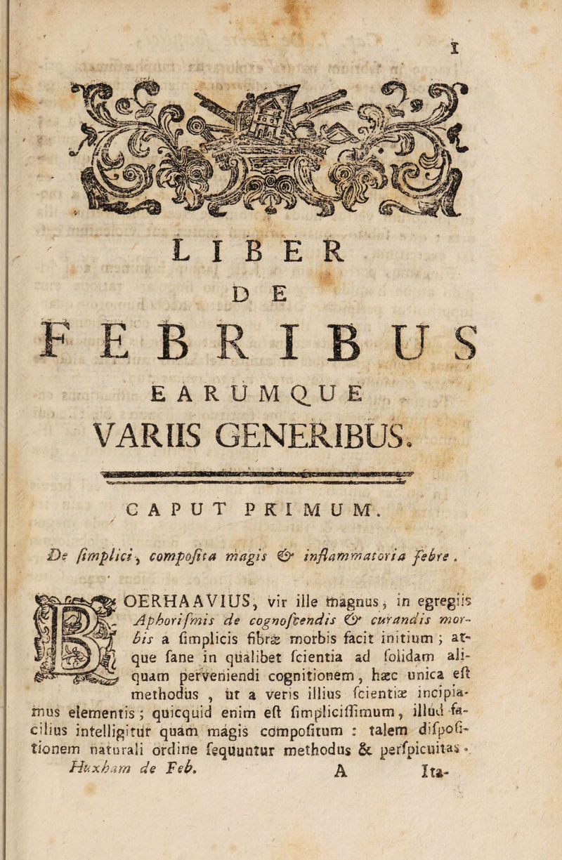 f EBRIB U S EARUM Q.UE VARIIS GENERIBUS. De fimplici j compofita magis &amp; inflammatoria febre. OEPvHAAVIUS, vir ille tftagrius, in egregiis Apbori fmis de cognoftendis &amp; curandis mor¬ bis a fimplicis fibrs morbis facit initium ; at¬ que fane in qualibet fcientia ad foiidam ali¬ quam perveriiendi cognitionem, hsec unica eft methodus , iit a veris illius fcientiae incipit' mus elementis; quicquid enim eft fitnpSicillimum, illdd fa¬ cilius intelligitiir quam magis compofitum : talem difpoh- tionem naturali ordine fequuntur methodus &amp; perfpicuit-as«. Huxham de Scb. a Ita-