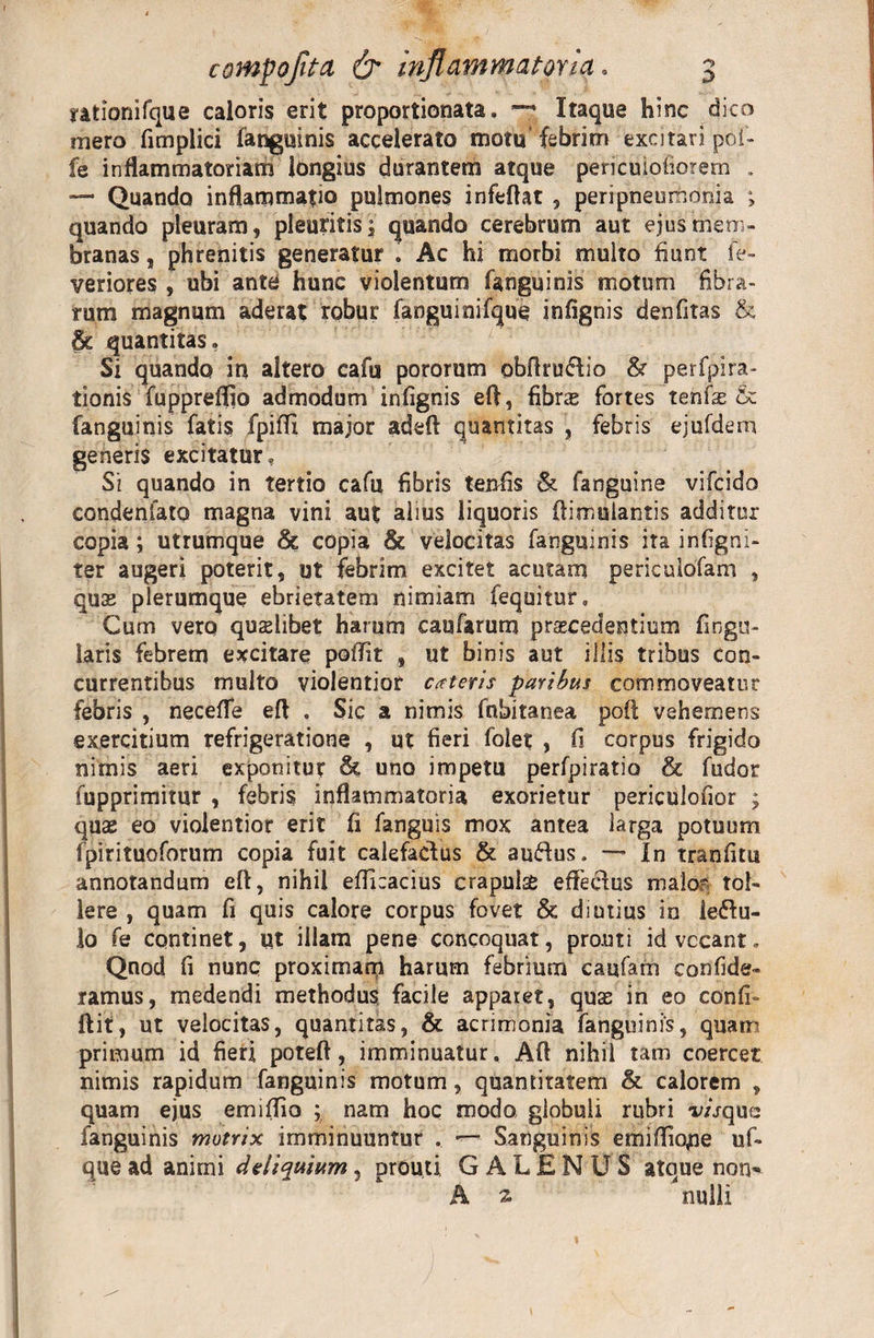 rationifqiie caloris erit proportionata, Itaque hinc dico mero fimplici fanguinis accelerato motu'febrim excitari poi- fe inflammatoriam longius durantem atque pericuiofiorem . — Quando inflammatio pulmones infeflat , peri pneumonia ; quando pleuram, pleuritis, quando cerebrum aut ejus mem¬ branas , phrenitis generatur . Ac hi morbi multo fiunt fe- veriores , ubi ante hunc violentum fanguinis motum fibra¬ rum magnum aderat robur fanguinifque infignis denfitas &amp; &amp; quantitas» Si quando in altero cafu pororum obflruflio &amp; perfpira- tionis fupprefijo admodum infignis eft, fibras fortes tenfas &amp; fanguinis fatis fpiffi major adeft quantitas , febris ejufdem generis excitatur» Si quando in tertio cafu fibris tenfis &amp; fanguine vifcido condenfato magna vini aut alius liquoris ftimulantis additur copia; utrumque &amp; copia &amp; velocitas fanguinis ita infigni- ter augeri poterit, ut febrim excitet acutam pericuibfam , quae plerumque ebrietatem nimiam fequitur. Cum vero qualibet harum caufarum procedentium Angu¬ laris febrem excitare poffit , ut binis aut illis tribus con¬ currentibus multo violentior exteris paribus commoveatur febris , necefle eft . Sic a nimis fnbitanea poft vehemens exercitium refrigeratione , ut fieri folet , fi corpus frigido nimis aeri exponitur &amp; uno impetu perfpiratio &amp; fudor fupprimitqr , febris inflammatoria exorietur periculofior ; quae eo violentior erit fi fanguis mox antea larga potuum fpirituoforum copia fuit calefactus &amp; au&amp;us. — In tranfitu annotandum eft, nihil efficacius crapulae eflectus malo? tol¬ lere , quam fi quis calore corpus fovet &amp; diutius in iedtu- lo fe continet, ut illam pene concoquat, prout i id vocant. Qnod fi nunc proximam harum febrium caufam confide- ramus, medendi methodus facile apparet, quae in eo confi- ftit, ut velocitas, quantitas, &amp; acrimonia fanguinis, quam primum id fieri poteft, imminuatur. Aft nihil tam coercet nimis rapidum fanguinis motum, quantitatem &amp; calorem , quam ejus emiffio ; nam hoc modo globuli rubri r/bque fanguinis mutrix imminuuntur . Sanguinis emiffiope uf- que ad animi deliquium, prouti GALENUS atque non* A 2 nulli