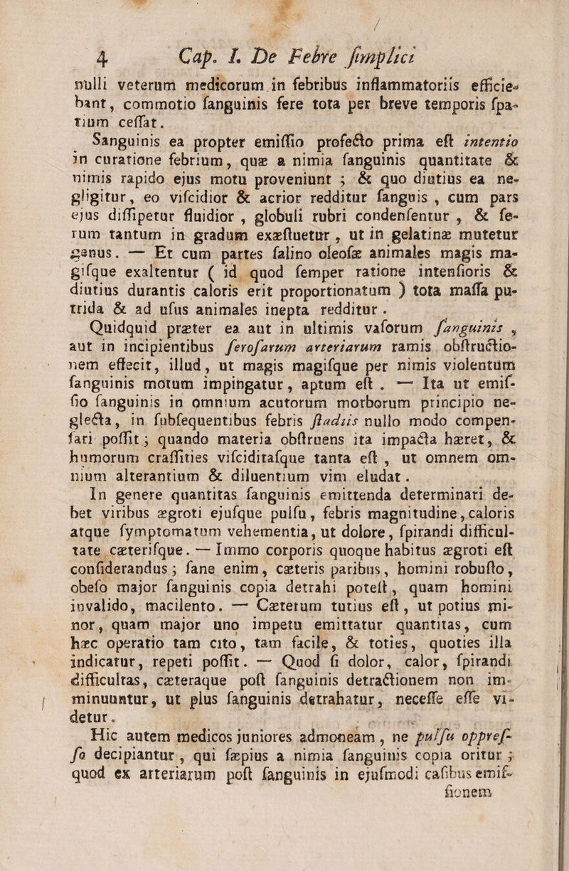 / 4 Cctp. L De Febre fimphci nulli veterum medicorum in febribus inflammatoriis efficie* bant, commotio fanguinis fere tota per breve temporis fpa- tium ceffat. Sanguinis ea propter emiflio profero prima eft intentio in curatione febrium, quae a nimia fanguinis quantitate &amp; nimis rapido ejus motu proveniunt ; &amp; quo diutius ea ne- gligitur, eo vifcidior &amp; acrior redditur fanguis , cum pars ejus difflpetur fluidior , globuli rubri condenfentur , &amp; fe¬ rum tantum in gradum exasftuetur , ut in gelatin# mutetur g^nus. — Et cum partes falino oleofas animales magis ma- gifque exaltentur ( id quod femper ratione intenfioris &amp; diutius durantis caloris erit proportionatum ) tota mafla pu¬ trida &amp; ad ufus animales inepta redditur. Quidquid prseter ea aut in ultimis vaforum fanguinis , aut in incipientibus ferofarum arteriarum ramis obftrucfio- nem effecit, illud, ut magis magifque per nimis violentum fanguinis motum impingatur, aptum eft . — Ita ut emif- fio fanguinis in omnium acutorum morborum principio ne- gle£Ia, in fubfequentibus febris ftadiis nullo modo compen- fari pofflt; quando materia obftruens ita impaila haeret, &amp; humorum craftities vifciditafque tanta eft , ut omnem om¬ nium alterantium &amp; diluentium vim eludat. In genere quantitas fanguinis emittenda determinari de¬ bet viribus sgroti ejufque puifu, febris magnitudine, caloris atque fymptomatum vehementia, ut dolore, fpirandi difficul¬ tate caeterifque. — Immo corporis quoque habitus aegroti eft confiderandus; fane enim, casteris paribus, homini robufto, obefo major fanguinis copia detrahi poteft, quam homini invalido, macilento. — Casterum tutius eft, ut potius mi¬ nor, quam major uno impetu emittatur quantitas, cum haec operatio tam cito, tam facile, &amp; toties, quoties illa indicatur, repeti poftit. — Quod fi dolor, calor, fpirandi difficultas, caeteraque poft fanguinis detra&amp;ionem non im f minuuntur, ut plus fanguinis detrahatur, necefTe efle vi¬ detur . Hic autem medicos juniores admoneam , ne puifu oppyef- fo decipiantur , qui faspius a nimia fanguinis copia oritur ; quod ex arteriarum poft fanguinis in ejufmodi eafibusemif- fio nem