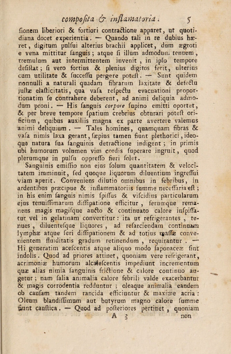 fionem liberiori &amp; fortiori contra&amp;ione apparet, ut quoti¬ diana docet experientia. ~ Quando tali in re dubius hae¬ ret, digitum pulfui alteriusbrachii applicet, dum aegroti e vena mittitur fanguis; atque (i illum admodum tenuem , tremulum aut intermittentem invenit , in ipfo tempore de fi itat; fi vero fortius &amp; plenius digitos ferit, ulterius cum utilitate &amp; fucceffu pergere poteff. — Sunt quidem nonnulli a naturali quadam fib(rarnm laxitate &amp; defeidu juftse elafticitatis, qua vafa refpedfu evacuationi propor- tionatim fe contrahere deberent, ad animi deliquia admo¬ dum proni. — His fanguis corpore fupino emitti oportet, &amp; per breve tempore fpatium crebrius obturari potefi ori¬ ficium , quibus auxiliis magna ex parte avertere valemus animi deliquium . — Tales homines, quamquam fibras &amp; vafa nimis laxa gerant, fsepius tamen fiunt plethorici, ideo- que natura fua fanguinis detra&amp;ione indigent ; in primis ubi humorum volumen vim cordis fuperare ingruit, quod plerumque in pulfu oppreflo fieri foiet. Sanguinis emiflio non ejus folum quantitatem &amp; veloci¬ tatem imminuit, fed quoque liquorum diluentium ingreflui viam aperit, Conveniens dilutio omnibus in febribus, in ardentibus praecipue &amp; inflammatoriis fumme neceflaria efl; in his enim fanguis nimis fpiflus &amp; vifcidius particularum ejus tenuiffimarum difllpatione efficitur , ferumque rema¬ nens magis magifque aufto &amp; continuato calore infpifia- tur vel in gelatinam convertitur: ita ut refrigerantes , te¬ nues , diluentefque liquores , ad refarcieodam continuam lymphs atque feri diffipationem &amp; ad totius ugafTaj conve¬ nientem fluiditatis gradum retinendum , requirantur . Hi generatim acefcentis atque aliquo modo faponaces fint indolis. Quod ad priores attinet, quoniam vere refrigerant, acrimoniae humorum alca^efcentis impediunt incrementum quae alias nimia fanguinis fri&lt;5ficne &amp; calore continuo au¬ getur ; nam falia animalia calore febrili valde exacerbantur &amp; magis corrodentia redduntur ; oleaque animalia eandem ob caufam tandem rancida efficiuntur &amp; maxime acria : Oleum blandiflimum aut butyrum magno calore fumme Sunt cauftica, — Quod ad pofteriores pertinet , quoniam A 3 non