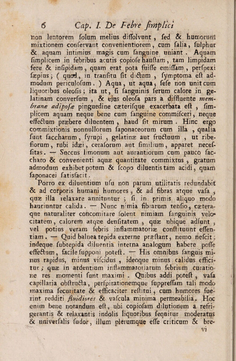 taon lentorem folom melius diffolvunt , fed &amp; humonmt mixtionem confervant convenientiorem, cum falia, fulphur &amp; aquam intimius magis cum fanguine uniant . Aquam fimpiicem in febribus acutis copiofe haufiam, tam limpidam fere &amp; infipidam , quam erat pota fuifle em i fiam , perfpexi fepius; ( quod, in tranfitu fit di&amp;um , fymptoma eft ad» modum periculofum * ) Aqua, ut aqua$ fefe non unit cum liquoribus oleofis; ita ut, fi (anguinis fertim calore in ge- latinam converfum , &amp; ejus oleofa pars a diffluente mem* brarue adipofa pinguedine cseterifque exacerbata eft , fim- plicem aquam neque bene cum fanguine commifceri, neque effedum prsbefe diluentem , haud fit mirum * Hinc ergo commixtionis nonnullorum faponaceorum cUm illa , qualia funt facchanim, fyrupi , gelatinse aut fruduum , ut ribe- fiomm, rubi idasi, ceraforum aut fimilium, apparet necef- fitas. — Succus limonum aut aurantiorum cum pauco fac- diaro &amp; Convenienti aquae quantitate commixtus , gratum admodum exhibet potum &amp; fcopo diluentis tam acidi, quam faponacei fatisfacit. Porro ex diluentium ufu noti parum utilitatis redundabit &amp; ad corporis humani humores, &amp; ad fibras atque vafa , quae illa relaxare annituntur ; fi in primis aliquo modo hauriuntur calida. — Nunc nimia fibrarum teftfio, csstera- que naturaliter coficomitare foient nimiam fanguinis velo* citatem, calorem atque denfitatem , quae ubique adfunt , vei potius veram febris inflammatoriae Conftituunt eflen- tiam . *—* Quid balnea tepida externe prztftant, nemo nefcit; indeque fubtepida diluentia interna analogum habere pofTe effedum, facile fupponi potefl. — His otnnibjlS- fanguis mi¬ mus rapidus, minus vifcidus , ideoque minus calidus effici¬ tur; qux in ardentium inflammatoriarum febrium curatio ne res momenti funt maximi . Quibus addi potefl: s vafa capillaria obflruda, perfpirationemque fuppreffam tali modo maxima fecuntate &amp; efficaciter reflitui , cum humores fue¬ rint redditi fluidiores &amp; vafcula minima permeabilia. Hoc enim bene notandum efi, ubi copiofam dilutionem a refri» geraniis &amp; relaxantis indolis liquoribus feqUitur moderatus &amp; univetfalis fudor, illum plerumque effe criticum &amp; bre-