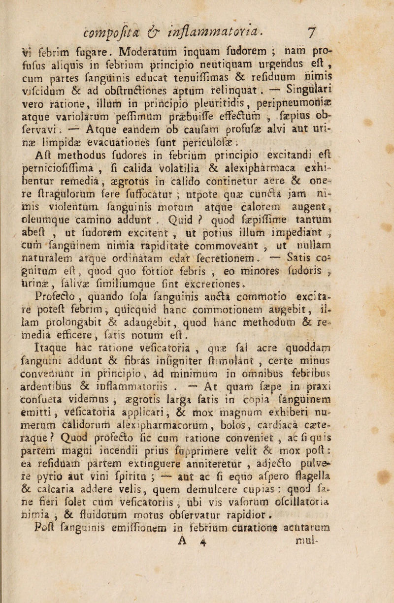 Vi febrim fugare. Moderatum inquam fudorem ; nam pro- fufus aliquis in febrium principio neutiquam urgendus efi , cum partes fanguinis educat tenuifiimas &amp; refiduum nimis vjfcidum &amp; ad obfirudiiones aptum relinquat . — Singulari vero ratione, illum in principio pleuritidis, peripneumoniae atque variolarum peffimUm praffiuiffe effiedlurn , fspius ob« fervavi; — Atque eandem ob caufam profufae alvi aut uri¬ nae limpidae evacuationes funt periculofae; Afi methodus fudores in febrium principio excitandi efi perniciofiffima , fi calida volatilia &amp; alexipharmaca exhi¬ bentur remedia, aegrotus in calido continetur aere &amp; one¬ re firagulorum fere fuffocatur ; utpote quae cunela jam ni¬ mis violentum fanguinis motum atque calorem augent, oleumque camino addunt . Quid ? quod fepifiime tantum abefi , ut fudorem excitent , ut potius illum impediant , cum fanguinem nimia rapiditate commoveant , ut nullam naturalem atque ordinatam edat fecretionem. — Satis co¬ gnitum efi, quod quo fortior febris , eo minores fudoris -9 urinae, falivae fitniliumque fint excretiones. Profecto, quando fola fanguinis aucta commotio excita¬ re potefi febrim, quicquid hanc commotionem augebit, il¬ lam prolongabit &amp; adaugebit, quod hanc methodum &amp; re¬ media efficere , fatis notum efi . Itaque hac ratione veficatoria , quae fal acre quoddarn fanguini addunt &amp; fibras infigniter ftirmfiant , certe minus conveniiinr in principio, ad minimum in omnibus febribus ardentibus &amp; inflammatoriis . — At quam fa*pe in praxi confueta videmus , aegrotis larga fatis in copia fanguinem emitti, veficatoria applicari, &amp; mox magnum exhiberi nu¬ merum calidorum alex i pharmacorum, bolos, cardiaca esete- raque ? Quod profedlo fic cum ratione conveniet , ac fi quis partem magni incendii prius fupprirnere velit &amp; mox pofi: ea refidiiam partem extinguere anniteretur , adjeflo pulve¬ re pyrio aut vini fpirim ; ~~ aut ac fi equo afpero flagella &amp; calcaria addere velis, quem demulcere cupias: quod bi¬ ne fieri folet cum veficatoriis , ubi vis vaforum ofcillatoria nimia , &amp; fluidorum motos obfervatur rapidior. Pofi fanguinis emifiionem in febrium curatione acutarum A 4 mul*