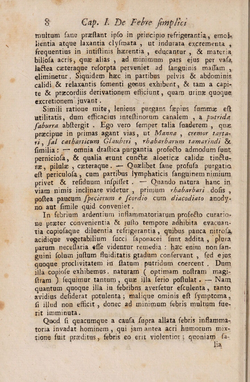 multum fane prazftant ipfo in principio refrigerantia, ernok iientia atque laxantia clyfmata , ut indurata excrementa , frequentius in intiftinis h&amp;rentia , educantur , &amp; materia biliofa acris, quae alias , ad minimum pars ejus per vafa, laflea cseteraque reforpta perveniet ad (anguinis maflam , eliminetur. Siquidem haec in partibus pelvis &amp; abdominis calidi &amp; relaxantis fomenti genus exhibent, &amp; tam a capi* te &amp; praecordiis derivationem efficiunt, quam urinae quoque excretionem juvant. Simili ratione mite, leniens purgans fsepius fumtnas eft Utilitatis, dum efficacius inteftinorum canalem , a putrida, faburra abftergit . Ego vero femper talia fuaderem , quae praecipue in primas agant vias, ut Manna , cremor tana• ri , fal cathanicum Glaubsri , rhabarbarum tamavindi &amp; fimilia: — omnia draftica purgantia profedo admodum funt perniciofa, &amp; qualia erunt cun&amp;az aioeticae calidas tin£lur rae, pilulas , casteraque. — Quaslibet fane profufa purgatio, eft periculofa, cum partibus lymphaticis fanguinem nimium privet &amp; refiduura infpiftet . *— Quando natura hanc in viam nimis inclinare videtur , primum rhabarbari dofis , poftea paucum fpeqiemrn e fcordio cum diacodiato anody- no aut fimile quid conveniet» In febrium ardentium inflammatoriarum profero curario* ne praeter convenientia &amp; jufto tempore adhibita evacuan¬ tia copiofaque diluentia refrigerantia, quibus pauca nitrota, acidique vegetabilium fucci faponacei funt addita , plora parum neceOaria «fle videntur remedia : hasc enim nonfan- guini folum juftum fluidi tatis gtadum confervant , fed ejus quoque proclivitatem ki flatum putridum coercent . Dum illa copiofe exhibemus. naturam ( optimam nollram magi- flram ) fequimur tantum , quae illa ferio poflulat . — Nam, quantum quoque illa iu febribns averfetur efculenta, tanto, avidius defiderat potulenta; malique ominis eft fymptoma, fi illud non efficit , donec ad minimum febris multum fue¬ rit imminuta. Quod ft quacumque a caufa fupra allata febris inflamma» toria invadat hominem , qui jam antea acri humorum mix¬ tione fuit praeditus, febris eo erit violentior; quoniam fa- lia.