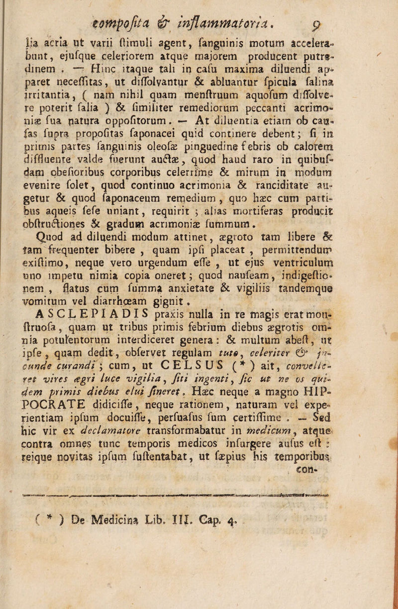 lia acria ut varii (limuli agent, fanguinis motum accelera¬ bunt, ejufque celeriorem atque majorem producent putre¬ dinem . — Hinc itaque tali in cafu maxima diluendi ap» paret neceffitas, ut diffolyantur &amp; abluantur fpicula falina irritantia, ( nam nihil quam menftruum aquofum diflbive- re poterit falia ) &amp; (imiliter remediorum peccanti acrimo¬ niae fua patura oppofitorum. — At diluentia etiam ob cau¬ las fupm propofitas faponacei quid continere debent; fi in primis partes fanguinis oleofe pinguedine f ebris ob calorem diffluente valde fuerunt auHse, quod haud raro in quibuf- dam qbefioribus corporibus celerrime &amp; mirum in modum evenire folet, quod continuo acrimonia &amp; ranciditate au¬ getur &amp; quod faponaceum remedium , quo hasc cum parti» hus aqueis fefe uniant, requirit ; alias mortiferas producis obftru&amp;iones &amp; gradum acrimonias futnmum. Quod ad diluendi modum attinet, asgroto tam libere &amp; tam frequenter bibere , quam ipfi placeat , permittendum exifiimo, neque vero urgendum efle , ut ejus ventriculum uno impetu nimia copia oneret; quod naufeam, indigeflic* nem , flatus cum fumma anxietate &amp; vigiliis tandemque vomitum vel diarrhoeam gignit. ASCLEPIADIS praxis nulla in re magis eratmou- flruofa, quam ut tribus primis febrium diebus aegrotis om¬ nia potulentorum interdiceret genera: &amp; multum abefl, ut ipfe , quam dedit, obfervet regulam celeriter &amp; fa¬ cunde curandi ; cum, ut CELSUS ( * ) ait, convelle» ret vires tegri luce vigilia, fui ingenti, fic ut ne os qui» dem primis diebus elui fineret. Haec neque a magno HIP¬ POCRATE didicifle, neque rationem, naturam vel expe¬ rientiam ipfum docuifle, perfuafus fum certiflime . — Sed hic vir ex declamatore transformabatur in medicum, atque contra omnes tunc temporis medicos infurgere aufus eft : reique novitas ipfum fuftentabat, ut faepius his temporibus con- ( * ) De Medicina Lib. III. Cap. 4.