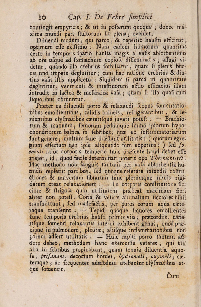 contingit empyricis; &amp; ut in pofteriim Quoque , donec ma¬ xima mundi pars ftultorurn fit plena, eveniet. Diluendi modum, qui parco, &amp; repetito hauftu efficitur, optimum effe exiftimo . Nam eadem humorum qnanritas certo in temporis fpatio haufla magis a vafis abforbentibus ab ore ufque ad ftomachum copiofe di flem i natis , affugi vi¬ detur^ quando illa crebrius forbillatur, quam fi plenis buc¬ cis uno impetu deglutitur 5 cum hac ratione crebrius &amp;diu° tius vafis iftis apphcetur. Siquidem fi parca in quantitate deglutitur, ventriculi &amp; inteftinorum a&amp;io efficacius illam intrudit in iaCfea &amp; mefaraica Vafa, quam fi illa quaficum liquoribus obrUuntur. Praster ea diluendi porro &amp; relaxandi fcopus fomentatio¬ nibus emollientibus, calidis balneis, refrigerantibus , &amp; le» nientibus clyfmatibus caeterifque juvari potefl . — Brachio¬ rum &amp; manuum, femorum pedumque immo ipforum hypo¬ chondriorum balnea in febribus, quse ex inflammatoriarum funt genere, multum fane proflant utilitatis: ( quorum egre¬ gium effeiflum ego ipfe aliquando fum expertus: ) fed fo. menti calor corporis temperie tunc prsefente hatid debet effe major, id, quod facile determitiari poterit ope Thermomafi Hac methodo non IknguiS tantum per vafa abforbentia hu tnidis repletur partibus, fed quoquereferare intendit cbftrm itiones &amp; uniVerfam fibrarum tunc plerumque nimis rigi¬ darum creat relaxationem. —- In corporis cbnftitutione fic¬ tiore &amp; ftrigbfa quin utilitatem prsbeat maximam fieri aliter non poteft- Coria &amp; veficas animalium ficciores nihil iranfmittUnt, fed madefaifis, per poros eorum aqua caete- raque tranfeunt . Tepidi quoque liquores emollientes time temporis crebrius haUfti primis viis, praccbrdiis, csbie- rifqtie fomenti relaxantis interni exhibent genus, quod prae¬ cipue iri pulmonum, pleurse, aliifque inflammationibus non parum adfert utilitatis . — Huic capiti porro tantum ad dere debeo* methodum hanc exercuiffe veteres , qui vix aha in febribus propinabant, quam tenuia diluentia aquo- fa , ptifanam, deco&amp;um hordei, hychomeli, oxymeli, ese- teraque , ac frequenter admfidum utebantur clyfmatibus at¬ que fomentis .■