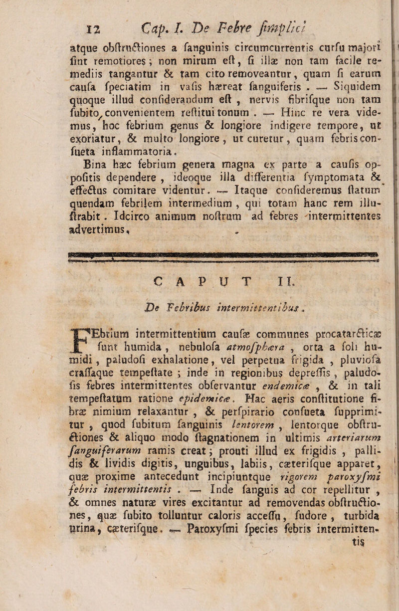 atque obftru&amp;iones a fanguinis circumcurrentis eurfu majori ! fint remotiores; non mirum eft, fi illae non tam facile re¬ mediis tangantur &amp; tam cito removeantur, quam fi earum \ caufa fpeciatim in vafis haereat fanguiferis . — Siquidem j quoque illud confideraudum eft , nervis fibrifque non tam i fubito/convenientem refiitui tonum . — Hinc re vera vide¬ mus, hoc febrium genus &amp; longiore indigere tempore, ut exoriatur, &amp; multo longiore, ut curetur, quam febris con- fiieta inflammatoria. Bina haec febrium genera magna ex parte a caufis op- pofitis dependere , ideoque illa differentia fymptomata &amp; efferus comitare videntur. — Itaque confideremus flatum quendam febrilem intermedium , qui totam hanc rem illu- firabit. Idcirco animum noflrum ad febres intermittentes advertimus. CAPUT II. De Febribus intermittentibus * FEbrium intermittentium caufae communes procatar&amp;icac funt' htimida , nebulofa atmofphara , orta a foli hti¬ midi , paludofi exhalatione, vel perpetua frigida , pluviofa craflaque tempeftate ; inde in regionibus depreflis , paiudo- lis febres intermittentes obfervantur endemic<e , &amp; in tali tempeftaturo ratione epidemica. Hac aeris conftitutione fi¬ brae nimium relaxantur , &amp; perfpirario confueta fupprimi- tur , quod fubitum fanguinis lentorem , lentorque obftru- ftiones &amp; aliquo modo ftagnationem in ultimis arteriarum /anguiferarum ramis creat; prouti illud ex frigidis , palli¬ dis &amp; lividis digitis, unguibus, labiis, caeterifque apparet, 1 quae proxime antecedunt incipiuntque rigorem paroxyfmi febris intermittentis . — Inde fanguis ad cor repellitur , &amp; omnes naturae vires excitantur ad removendas obflru&amp;io- nes, quae fubito tolluntur caloris acceflq, fudore , turbida lirina, caeterifque. — Paroxyfmi fpecies febris intermitten-