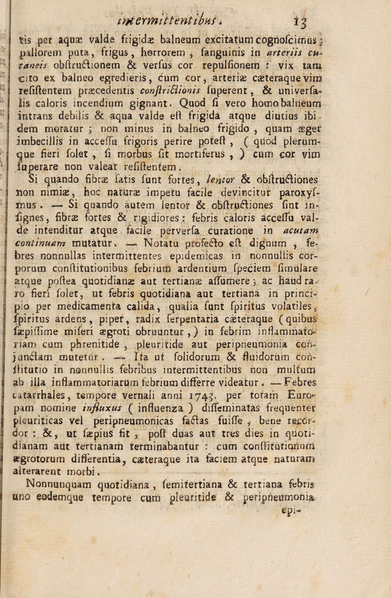 intermittentibus *3 •&lt; 1 tis per aquas valde frigidas balneuni excitatum cogriofcirnus pallorem puta, frigus, horrorem , fanguinis in arteriis cu* zaneis obftruftionem &amp; verfus cor repulfionetn 1 vix tam cito ex balneo egredieris, cum cor, arterias casteraque vira refiftentem praecedentis conflriSlionis fuperent, &amp; univerfa- Iis caloris incendium gignant. Quod fi vero homo balneum intrans debilis &amp; aqua valde ell frigida atque diutius ibi¬ dem moratur ; non minus in balneo frigido , quam asger imbecillis in acceflu frigoris perire poteft , ( quod plerum¬ que fieri folet , fi morbus fit mortiferus , ) cum cor vim fuperare non valeat refiftentem. Si quando fibrs fatis funt fortes, lentor &amp; obftruftiones non nimias, hoc naturas impetu facile devincitur paroxyf- fnus . — Si quando autem ientor &amp; obftru&amp;iones fint iri- fignes, fibrs fortes &amp; rigidiores : febris caloris acceffu val¬ de intenditur atque facile perverfa curationi in acutam continuam mutatur. —* Notatu profero eft dignum , fe¬ bres nonnullas intermittentes epidemicas iri nonnullis cor¬ porum conftitutionibus febrium ardentium fpeciem fimulare atque poftea quotidianae aut tertians affurriere, ac haudra, pio per medicamenta calida, qualia funt fpiritus volatiles, fpiritus ardens, piper, radix ferpentaria casteraque (quibus faspiffime miferi segroti obruuntur,) in febrim inflammato¬ riam cum phrenitide , pleuritide aut peripneumonia ccn- jundlam mutetur. — Ita ut folidorum &amp; fluidorum cori- fHtutio in nonnullis febribus intermittentibus non multum ab illa inflammatoriarum febrium differre videatur. —Febres latarrhales, tempore vernali anni 1745. per totam Euro¬ pam nomine influxus ( influenza ) diflfeminatas frequenter pleuriticas vel peripneumonicas faflas fuifle , bene recor¬ dor : &amp;, ut faspiuS fit , poft duas aut tres dies in quoti¬ dianam aut tertianam terminabantur : cum conftitutiQnnm aegrotorum differentia? caeteraque ita faciem atque naturam alterarent morbi . Nonnunquam quotidiana , femifertiana &amp; tertiana febris uno eodemque tempore cum pleuritide &amp; peripneumonia epi~