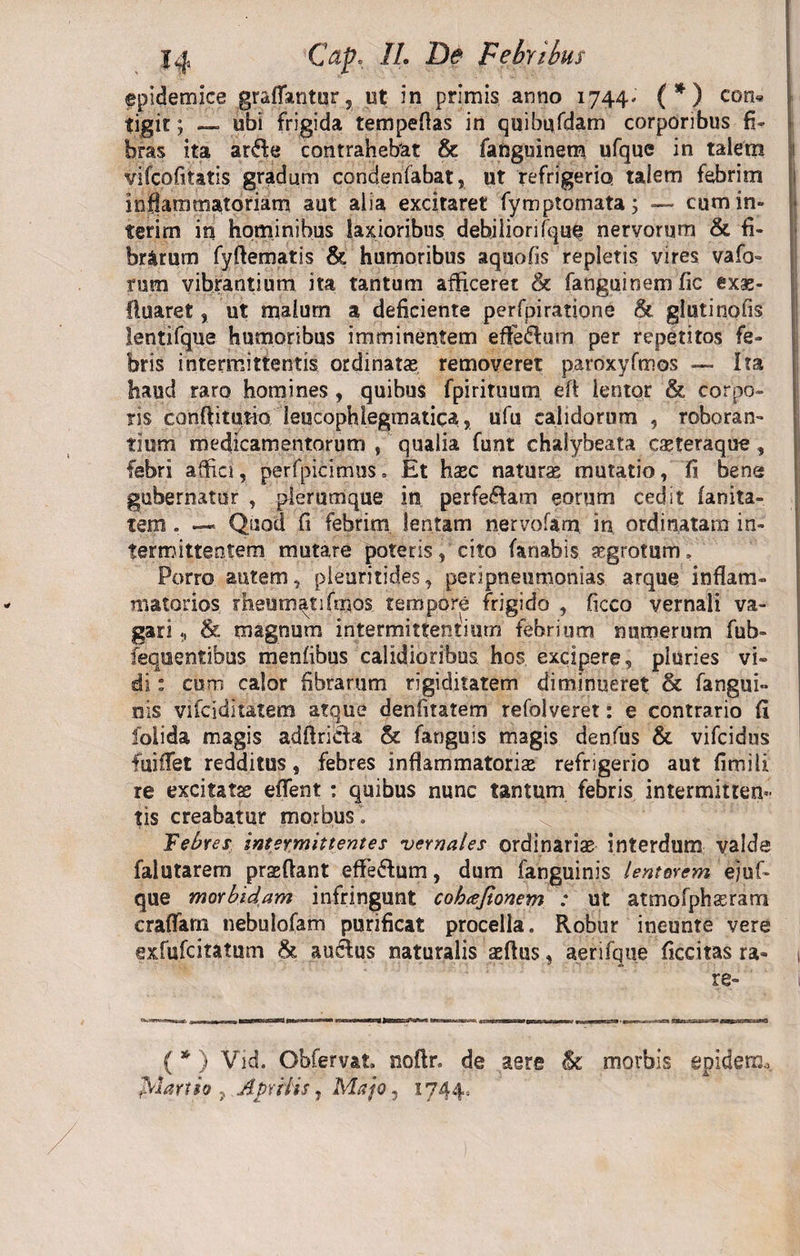 epidemice graflantur, ut in primis anno 1744. (*) eon« tigit; — ubi frigida tempeflas in quibufdam corporibus fi¬ bras ita arde contrahebat &amp; fanguinem ufque in talem vifcofitatis gradum condenfabat, ut refrigerio talem febrim inflammatoriam aut alia excitaret fymptornata; — cum in¬ teri rn in hominibus laxioribus debiliori fque nervorum &amp; fi¬ brarum fyflematis &amp; humoribus aquofis repletis vires vafo- rum vibrantium ita tantum afficeret &amp; fanguinem fic exas- fluaret, ut malum a deficiente perfpiratione &amp; glutinofis lentifque humoribus imminentem effedum per repetitos fe¬ bris intermittentis ordinatas removeret paroxyfmos — Ita haud raro homines , quibus fpirituum eft lentor &amp; corpo¬ ris conftitutio leucophlegmatica, ufu calidorum , roboran¬ tium medicamentorum , qualia funt chalybeata casteraque , febri affici, perfpicfmus. Et hasc natura mutatio, fi bene gubernatur , plerumque in perfedam eorum cedit fanita- tem • — Quod fi febrim lentam nervofam, in ordinatam in¬ termittentem mutare poteris, cito fanabis aegrotum» Porro autem, pleuritides, peripneutnonias arque inflam¬ matorios rheumatifmos tempore frigido , ficco vernali va¬ gari &amp; magnum intermittentium febrium numerum fub- fequentibus menfibus calidioribus, hos excipere, pluries vi¬ di : cum calor fibrarum rigiditatem diminueret &amp; farigui- nis vifciditatem atque denfitatem refolveret: e contrario fi folida magis adfiricta &amp; fanguis magis denfus &amp; vifcidus fuiffet redditus, febres inflammatoriae refrigerio aut fimili re excitata; eflfent : quibus nunc tantum febris intermitten¬ tis creabatur morbus » Febres intermittentes 'vernales ordinarias interdum valde falutarem praefiant efle&amp;um, dum fanguinis lenterem ejuf- que morbidam infringunt coheefionem : ut atmofphseram craffam nebulofam purificat procella. Robur ineunte vere exfufcitatum &amp; au&amp;us naturalis aeftus, aerifque Accitas ra¬ re- i (*) Vid. Obfervat. noftr» de aere hi morbis epidemo. frianto , Aprilis, Majo, 1744,