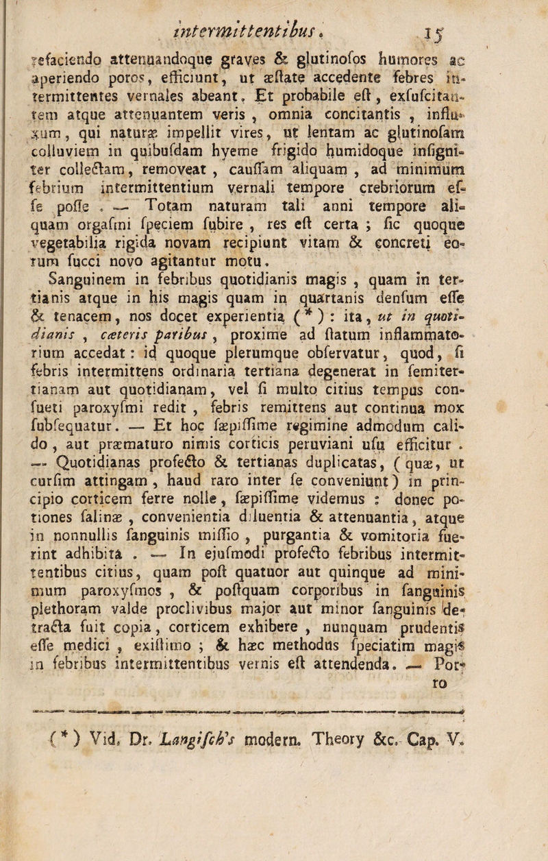 nefaciendo attenuandoque graves &amp; glutinofos humores ac aperiendo poros, efficiunt, ut aeftate accedente febres in¬ termittentes vernales abeant» Et probabile eft , exfufcitan- tem atque attenuantem veris , omnia concitantis , infk* xum, qui natura impellit vires, ut lentam ac glutinofam colluviem in quibufdam hyeme frigido humidoque infigni- ter collegam, removeat , caufTam aliquam , ad minimum febrium intermittentium vernali tempore crebriorum ef- fe pofle . — Totam naturam tali anni tempore ali¬ quam orgafmi fpeciem fubire , res eft certa ; fic quoque vegetabilia rigida novam recipiunt vitam &amp; concreti eo¬ rum fucci novo agitantur motu. Sanguinem in febribus quotidianis magis , quam in ter» tianis atque in his magis quam in quartanis denfum efle tk tenacem, nos docet experientia ( * ) : ita, ut in quoti~ dianis , exteris paribus , proxime ad (latum inflammato¬ rium accedat: id quoque plerumque obfervatur, quod, fi febris intermittens ordinaria tertiana degenerat in femiter- tianam aut quotidianam, vel (i multo citius tempus con» fueti paroxyfmi redit , febris remittens aut continua mox fubfequatur . — Et hoc faepiffime regimine admodum cali¬ do , aut praematuro nimis corticis peruviani ufu efficitur . — Quotidianas profe&amp;o &amp;. tertianas duplicatas, (quae, ut curfim attingam, haud raro inter fe conveniunt) in prin¬ cipio corticem ferre nolle, faepiffime videmus : donec po¬ tiones falinae , convenientia diluentia &amp; attenuantia, atque in nonnullis fanguinis miffio , purgantia &amp; vomitoria fue» rint adhibita . — In ejufmodi profefto febribus intermit¬ tentibus citius, quam poft quatuor aut quinque ad mini¬ mum paroxyfmos , &amp; poftquam corporibus in fanguinis plethoram valde proclivibus major aut minor fanguinis Ide* tra&amp;a fuit copia, corticem exhibere , nunquam prudentis efle medici , exiflimo ; &amp; haec methodus fpeciatim magis m febribus intermittentibus vernis eft attendenda. — Pot* ro (*) Vid* Dr, Langifch's modera. Theory &amp;c. Gap. V.