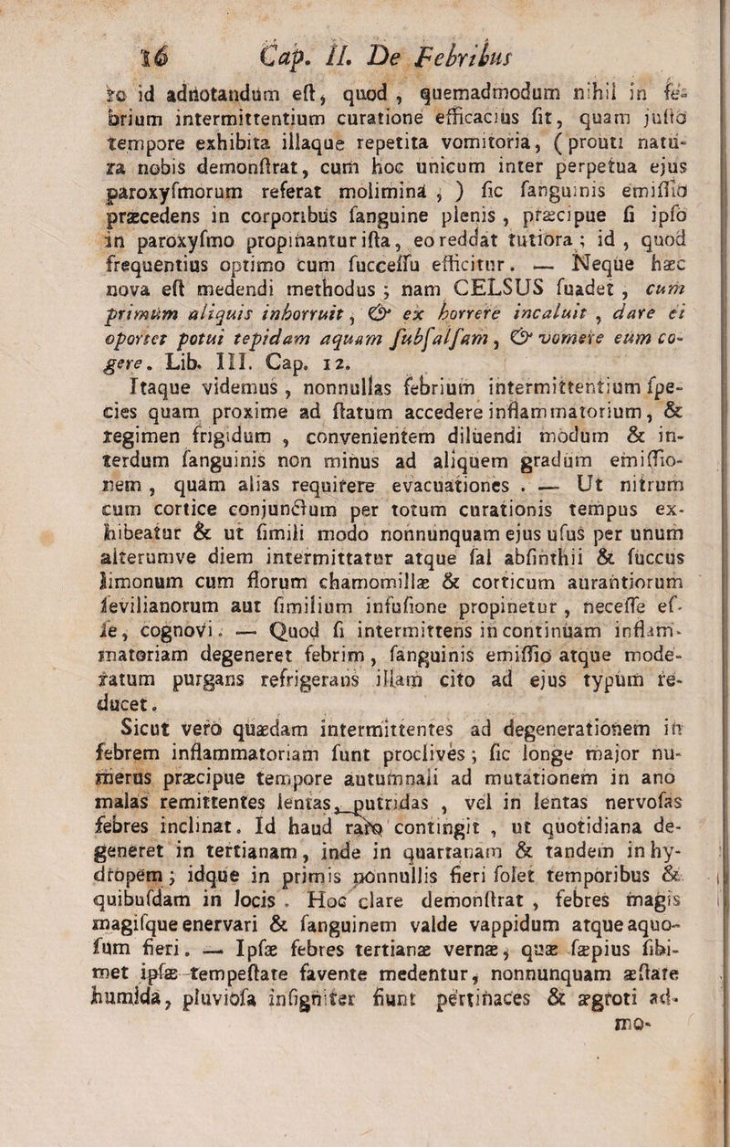 fo id adtiotandiim eft* quod , quemadmodum nihil in fc brium intermittentium curatione efficacius fit, quam julto tempore exhibita illaque repetita vomitoria, ( prouti natu¬ ra nobis demonflrat, cum hoc unicum inter perpetua ejus paroxyfmorum referat molimina , ) fic fanguinis emiflid praecedens in corporibus fanguine plenis , prscipue fi ipfo in paroxyfmo propinantur ifta, eo reddat tutiora; id, quod frequentius optimo cum fucceffu efficitur. — Neque haec nova eft medendi methodus ; nam CELSUS fuadet , cum primum aliquis inhorruit, &amp; ex horrere incaluit , dare ei oportet potui tepidam aquam fubfalfam , Evomere eum co¬ gere. Lib. III. Cap» 12. Itaque videmus, nonnullas febrium intermittentium fpe- cies quam proxime ad flatum accedere inflammatorium, &amp; tegimen frigidum , convenientem diluendi modum &amp; in¬ terdum fanguinis non minus ad aliquem gradum emiffio- nem , quam alias requirere evacuationes . — Ut nitrum cum cortice conjunflum per totum curationis tempus ex* hibeatur &amp; ut fimili modo nonnunquam ejus ufus per unum alterum ve diem intermittatur atque fai abfinthii &amp; fuccus limonum cum florum chamomillas &amp; corticum aurantiorum ievilianorum aut fimilium infufione propinetur , neceffe ef* ie, cognovi. —- Quod fi intermittens in continuam inflam* matoriam degeneret febrim , fanguinis emiflio atque mode¬ ratum purgans refrigerans illam cito ad ejus typum re¬ ducet . Sicut vero quaedam intermittentes ad degenerationem in febrem inflammatoriam funt proclives; fic longe major nu¬ merus praecipue tempore autumnali ad mutationem in ano malas remittentes lentas, putridas , vel in lentas nervofas febres inclinat. Id haud rafQ contingit , ut quotidiana de¬ generet in tertianam, inde in quartanam &amp; tandem in hy¬ dropem ; idque in primis nonnullis fieri folet temporibus &amp; i| quibufdam in locis. Hoc clare demonflrat, febres magis ij magifque enervari &amp; fanguinem valde vappidum atque aquo» fum fieri. —. Ipfae febres tertianae vernae * qua: fepius fibi- met ipfae tem pe flate favente medentur, nonnunquam affiate jhunfida, pluviofa irifignifer fiunt pertinaces &amp; aegroti ad* luo-