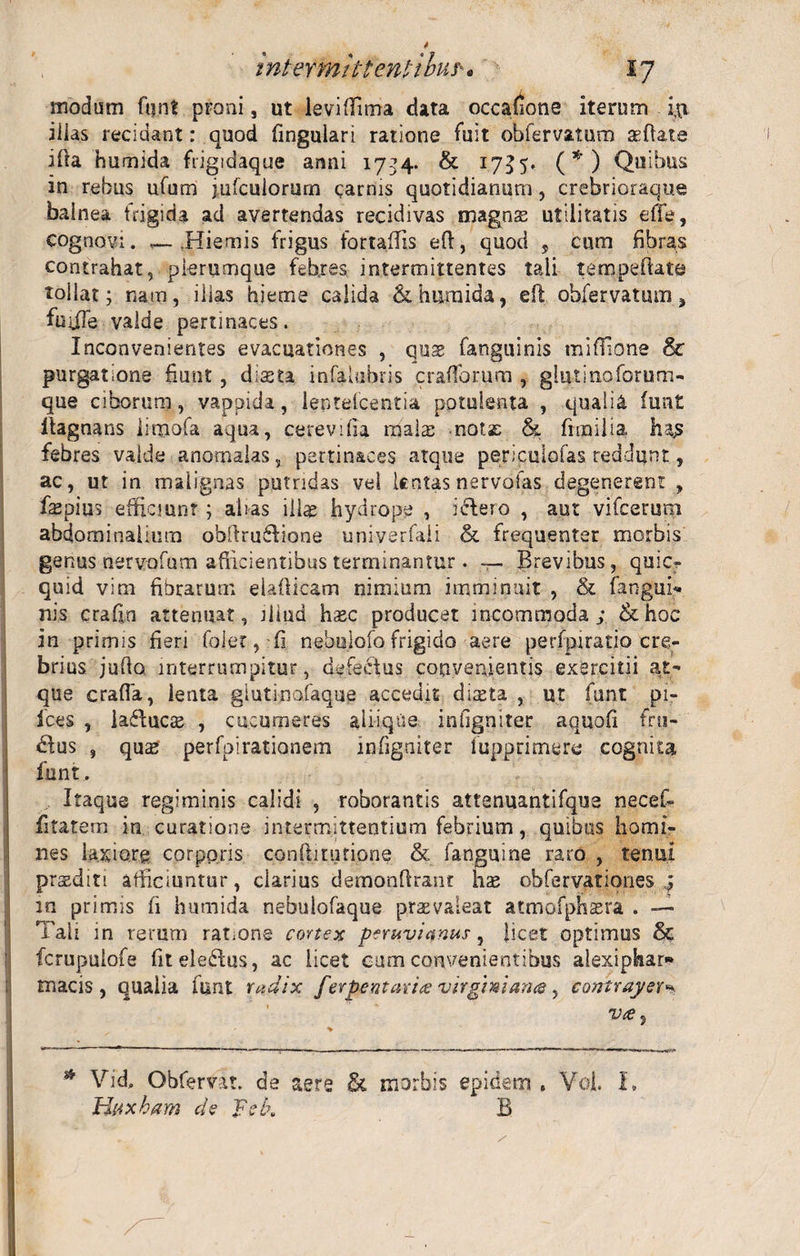 modum fqnt proni, ut leviflima data occatione iterum iqi illas recidant: quod fingulari ratione fuit obfervaturo a: fi: at e ifra humida frigidaque anni 1734. &amp; 1755. (*) Quibus in rebus ufum jufculorum carnis quotidianum, crcbrioraque balnea frigida ad avertendas recidivas magnse utilitatis efle, cognovi. .Hiemis frigus fortafTis efi:, quod , cum fibras contrahat, plerumque febres intermittentes tali tempeftate tollat; nam, illas hieme calida &amp; humida, elt obfervatum, fuifTe valde pertinaces. Inconvenientes evacuationes , quae fanguinis miffione &amp; purgatione fiunt , diseta infalubris cratior, um , giutinoforum- que ciborum, vappida, ientefcentia potulenta , qualia fun£ Itagnans iimofa aqua, cerevifia malas nota: &amp; fimilta hajs febres valde anomalas, pertinaces atque periculofas reddunt, ac, ut in malignas putridas vel lentas nervofas degenerent , fepius efficiunt ; alias illae hydrope , idlero , aut vifcerum abdominalium abfiru6Iione univerfaii &amp; frequenter morbis genus nervofum afiicientibus terminantur. — Brevibus, quicr quid vim fibrarum elafticam nimium imminuit , &amp; fangun. nis crafin attenuat, iliud hsec producet incommoda; &amp;hoc in primis fieri foler, fi. nebulofo frigido aere perfpiratio cre¬ brius jufio interrumpitur, defectus convenientis exercitii at¬ que crafla, lenta glutino,faque accedit diaeta , ut funt pi¬ lees , ladtucs , cucumeres aliique infigniter aquofi fru¬ ctus , qu£S perfoirationem infigniter fupprimere cognita funt. Itaque regiminis calidi , roborantis attenuantifque necef- fitatem in curatione intermittentium febrium, quibus homi¬ nes laxiore corporis confti turione &amp; fanguine raro , tenui praediti afficiuntur, clarius demonfiranc hae obfervationes q in primis fi humida nebulofaque praevaleat atmofphaera . — Tali in rerum ratmng cortex peruviqnus, licet optimus &amp; fcrupulofe fiteledtus, ac licet cum convenientibus alexipbar* rnacis , qualia funt radix ferpe utar i&lt;e virgini ana, contrayer vre % * Vid, Obfervat. de aere £t morbis epidem . Voi. I. Hnxbam de pe k B