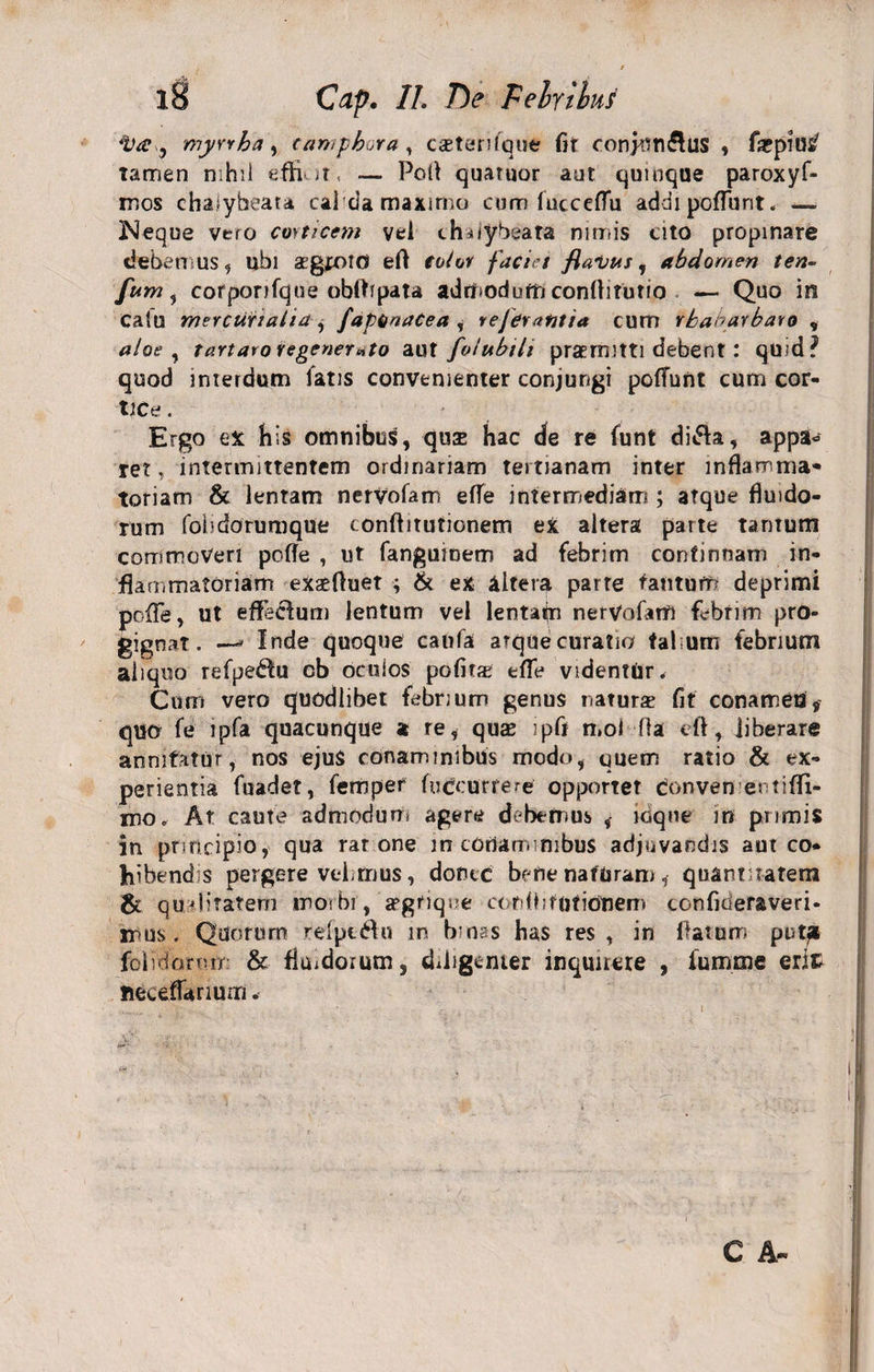 %'<e y myyrha, (amphora, csterUque fit conjnti&amp;US « ficpius' Tamen nihil effi. it, — Pofl quatuor aut quinque paroxyf- mos chalybeata cal da maximo cum iucceflu addi poliunt. —. Neque vero corticem vel chnybeata nimis cito propinare debemus, ubi aegroto eft eoior faciet flavus, abdomen ten- fum, corporifque obflrpata admodum conflitutio — Quo in calu mercurtalia j faptiaaCea , vefcratitia cum rhanarbaro , aloe , t artaro regenerato aut folubili prae mitti debent: quid? quod interdum fatis convenienter conjungi poffunt cum cor¬ tice . Ergo ex his omnibus, qua: hac de re funt di&amp;a, appa« ret, intermittentem ordinariam tertianam inter inflamma» toriam &amp; lentam nervofam effe intermediam; atque fluido¬ rum fobdorumque conftitutionem eX altera parte tarnum commoveri pofle , ut fanguioem ad febrim confinnam in¬ flammatoriam exaefluet ; &amp; ex altera parte tantum deprimi pofTe, ut effecfum lentum vel lentate nerVofam febrim pro¬ gignat. —* Inde quoque caufa atque curatio falsum febrium aliquo refpe^fu ob oculos polita: efle videnttir. Cum vero quodlibet febrium genus naTurs fit conamen, quo fe lpfa quacunque a re, quae ipft mol fla eft, liberare annitatur, nos ejus conaminibus modo, quem ratio &amp; ex¬ perientia fuadet, fempef fuCcurrerc opponet conven entifli- mo, At caute admodum agere debemus , ioique in primis in principio, qua rar one in conaminibus adjuvandis aut co¬ hibendis pergere velimus, donec befie naturam, quantitatem &amp; qualiratem morbi , aegtique conflitutiotiem confideraveri* mus. Quorum refpc&amp;u in binas has res, in flatum putfi folidornm &amp; fluidorum, diligenter inquirere , lumine erit fieceflanum. C A~