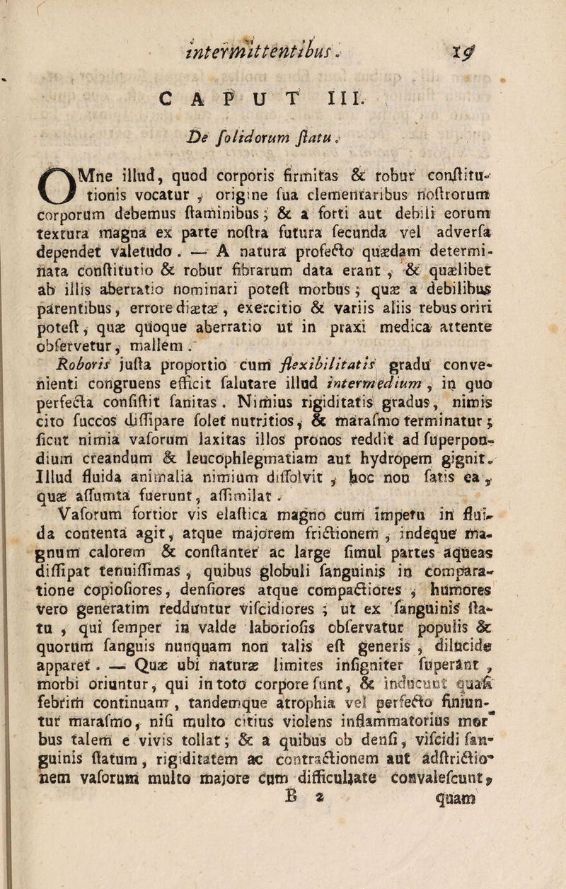 CAPUT III. De [olidorum flatu,■ OMne illud, quod corporis firmitas &amp; robur conflitu- tionis vocatur , origine fua clemenraribus rioflrorurra corporum debemus flaminibus; &amp; a forti aut debili eorum textura magna ex parte noflra futura fecunda vel adverfa dependet valetudo . — A natura profero quaedam determi¬ nata conflitutio &amp; robur fibrarum data erant , &amp; quaelibet ab illis aberratio nominari poteft morbus; quae a debilibus parentibus, errore dictae, exercitio &amp; variis aliis rebus oriri poteft, quae qiioque aberratio ut in praxi medica attente obfervetur, mallem . Roboris jufta proportio cum flexibilitatis gradu conve* nienti congruens efficit falutare illud intermedium , in quo perfecta confiftit fanitas. Nimius rigiditatis gradus, nimis cito fuccos djflipare folet nutritios, &amp; tnarafmo terminatur; ficut nimia vaforum laxitas illos pronos reddit ad fuperpon- dium creandum &amp; leucophlegmatiam aut hydropem gignit. Illud fluida animalia nimium dilTolvit , hoc non fatis ea $ quae affumta fuerunt, aflimilat s Vaforum fortior vis elaftica magno curri impetu iri flui¬ da contenta agit, atque majorem fri&amp;ionem , indeque rna- gnum calorem &amp; conftanter ac large fimul partes aqueas diflipat tenuiflimas , quibus globuli fanguinfs in compara¬ tione copiofiores, denfiores atque compariores ; humores vero generatim redduntur vifcidiores ; ut ex fanguinis' fla¬ tu , qui femper ia valde laboriofis obfervatur populis &amp; quorum fanguis nunquam non talis eft generis , dilUcids apparet. — Quae ubi naturs limites infigniter fuperant ? morbi oriuntur, qui in toto corpore funt, Sc inducunt qua£ febririi continuam , tandemque atrophia vel perfero finiun¬ tur marafmo, nifi multo citius violens inflammatorius mor- bus talem e vivis tollat; &amp; a quibus ob denfi, vifcidi fan¬ guinis flatum, rigiditatem ac contractionem aut adftriritr netn vaforum multo majore cum difficuUate convalefcunt 9 B 2 quam