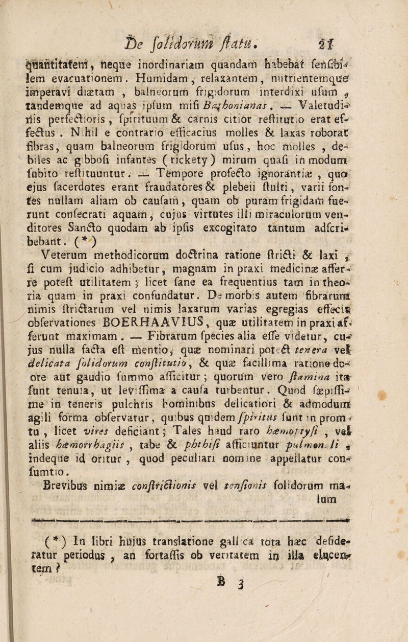 t)e foildorkm flatu. it ijfiatttitafetti, neque inordinariam quandarh habebat fenfibk lem evacuationem . Htimidam , relaxantem , nntnentemque’ imperavi disetam , balneorum frigidorum interdixi ufum ^ tandemque ad aquas ipfum mifi Ba^boniamas. — Vaietudi-»' ilis perferioris, fpirituum &amp; carnis citior refiimtio erat ef¬ ferus . N-hil e contrario efficacius molles &amp; laxas roborat fibras, quam balneorum frigidorum ufus, hoc molles , de° biles ac g bbofi infantes (rickety) mirum quafi in modum iubito refiituuntur. — Tempore profero ignorantiae , quo ejus facerdotes erant fraudatores &amp; plebeii finiti, varii fon¬ tes nullam aliam ob caufam, quam ob puram frigidam fne- runt confecrati aquam, cujus virtutes ilii miraculorum ven« ditores San&amp;o quodam ab ipfis excogitato tantum adfcri* bebant. (* ) Veterum methodicorum do&lt;51rina ratione ftriri &amp; laxi £ fi cum judicio adhibetur, magnam in praxi medicinae affer¬ re potefi utilitatem i licet fane ea frequentius tam in theo¬ ria quam in praxi confundatur. morbis autem fibrarum nimis firirarum vel nimis laxarum varias egregias effecit obfervationes BOERHAAVIUS, quae utilitatem in praxiaT ferunt maximam. — Fibrarum fpecies alia effe videtur, cu-&gt;' jus nulla fada efi mentio, qu$ nominari pot df temera ve| delicata [olidorum conjhtutio, &amp; quas facillima ratione dc** ore aut gaudio fummo afficitur; quorum vero ftamiaa ita funt tenuia, ut levilfima a caufa turbentur. Quod fiepifii- me in tenens pulchris hominibus delicatiori &amp; admodum agili forma obfervatur, quibus quidem fpbitus luntmpfom* tu, licet vires deficiant; Tales haud raro hamojtyfi , vsl aliis h&amp;morrhagiis , tabe &amp; pbtbifi afficiuntur pulmtn+li „ indeque id otitur , quod peculiari nomine appeiiatur con- fumtio. Brevibus nimiae conjltiSiiomis vel tenfioms folidorum ma¬ lum (*) In libri hujus translatione galbea! tota hxc defide- ratur periodus ? an fortaffis ob veritatem iu ilia eluceo tem l t