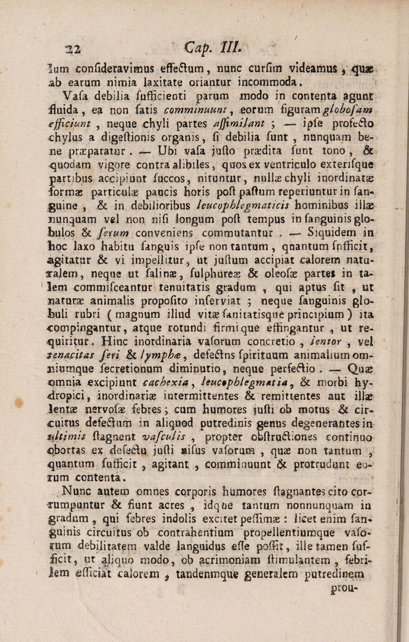 Ium confideravimus eflfe&amp;um, nunc curfim videamus 5 quae ab earum nimia laxitate oriantur incommoda. Vafa debilia fufficienti parum modo in contenta agunt fluida , ea non fatis comminuunt, eorum figuram globofam efficiunt , neque chyli partes /iffimilant ; — ipfe profedo chylus a digefiionis organis, fi debilia funt , nunquam be¬ ne pncparatur . — Ubi vafa jufto prsedita funt tono , dt quodam vigore contra alibiles, quos ex ventriculo exterifque partibus accipiunt fuccos, nituntur, nullas chyli inordinatas formas particulae paucis horis poft paftum reperiuntur in fan- guine , &amp; in debilioribus leucophlegmaticis hominibus illas nunquam vel non nifi longum poft tempus in fanguinis glo¬ bulos &lt;k ferum conveniens commutantur . — Siquidem in hoc laxo habitu fanguis ipfe non tantum, quantum fnfficit, agitatur &amp; vi impellitur, ut juftum accipiat calorem natu¬ ralem, neque ut falinae, fulphurese &amp; oleofas partei in ta¬ lem commifceantur tenuitatis gradum , qui aptus fit , ut natura; animalis propofito infer viat ; neque fanguinis glo¬ buli rubri (magnum illud vitas fanitatisque principium ) ita compingantur, atque rotundi firmi que effingantur , ut re¬ quiritur . Hinc inordinaria vaforum concretio , lentor , vel tenacitas fert &amp; lympha, defeftns fpirituum animalium om- aiiumque fecretionum diminutio, neque perfeftio . — Quse omnia excipiunt cachexia, leucophlegmatia , &amp; morbi hy¬ dropici, inordinariae intermittentes &amp; remittentes aut illas lentas nsrvofae febres; cum humores ^uffi ob motus &amp; cir¬ cuitus defe&amp;um in aliquod putredinis genus degenerantes in ultimis ftagnent 'u a f cui is , propter obftru&amp;iones continuo obortas ex defecfu jufli aifus vaforum , quas non tantum , quantum fufficit , agitant , comminuunt &amp; protrudunt eo¬ arum contenta. Nunc autem omnes corporis humores flagnantes cito cor¬ rumpuntur &amp; fiunt acres , idqoe tantum nonnunquam in gradum, qui febres indolis excitet peflimae: licet enim fan¬ guinis circuitus ob contrahentium propeiientiumque vafo- arum debilitatem valde languidus effe poffit, ille tamen fuf- ficit, ut aliquo modo, ob acrimoniam fiimulantem , febri- iem ^luctat calorem 9 tandenroque generalem putredinem prou-