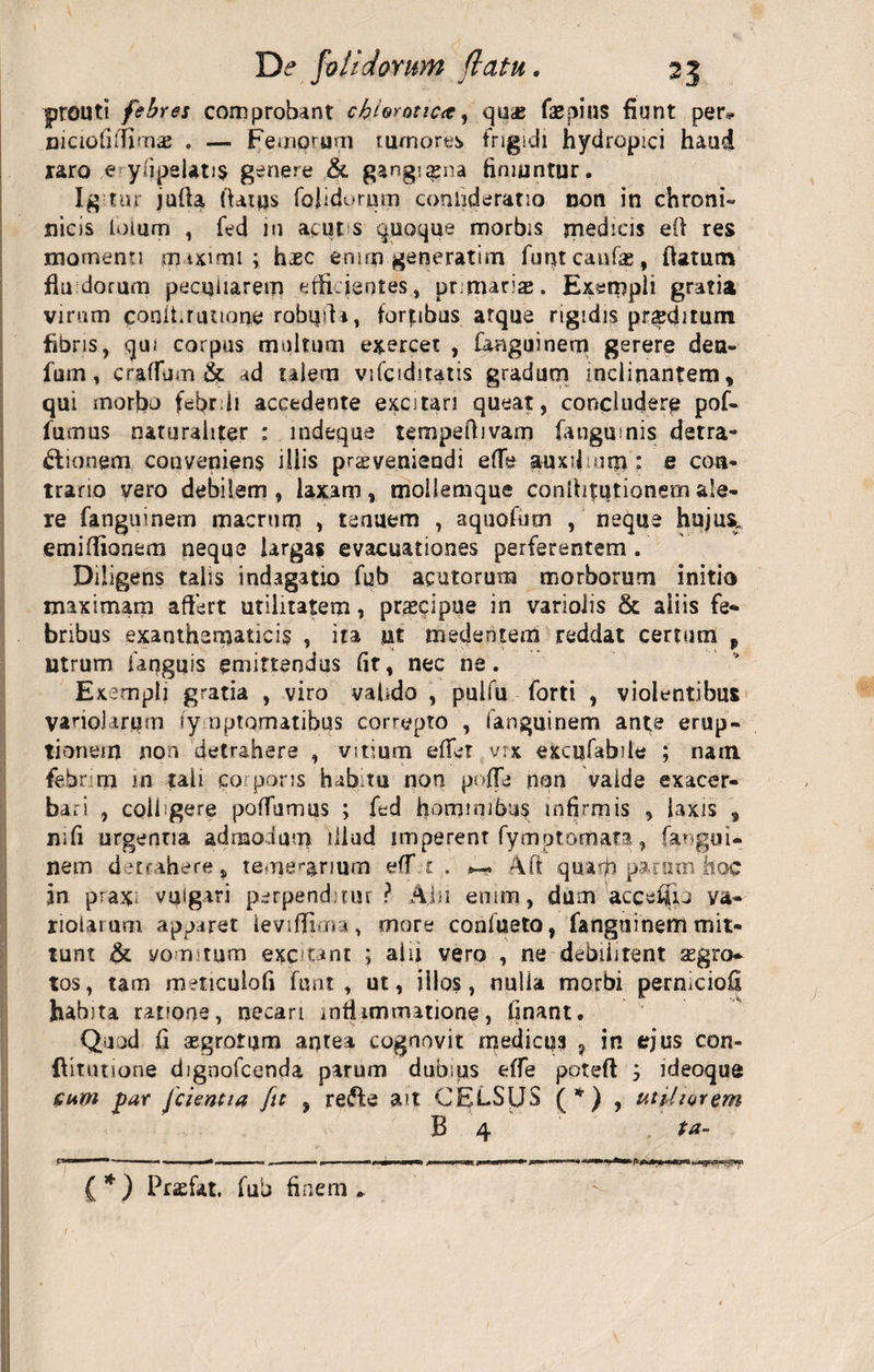 prouti febres comprobant cbloroticre^ qu&lt;c faepins fiunt per* niciofitfimae . — Femorum tumores frigidi hydropici haud raro e y/ipelati$ genere &amp; gangraena finiuntur. Igtur jufla flatus folidorntn cooiideratio non in chroni- nicis loiurn , fed in acut s quoque morbis medicis efi res momenti maximi ; hjec enim generatim funt caufa , flatum fluidorum peculiarem efficientes, primarias. Exempli gratia virum conlLruuone robi|fii, foribus atque rigidis proditum fibris, qui corpus multum exercet , fanguinern gerere deu- fum, craffum &amp; ad talem vifciditatis gradum inclinantem, qui morbo febr ii accedente excitari queat, concludere pof- fumus naturaliter : mdeque tempeflivam fangmnis detra¬ ctionem conveniens illis proveniendi efTe auxilium : e con¬ trario vero debilem, laxam, tnoflemque conflictionemale¬ re fanguinem macrum , tenuem , aquofum , neque hujus, emiffionem neque largas evacuationes perferentem . Diligens talis indagatio fub acutorum morborum initio maximam affert utilitatem, praecipue in variolis &amp; aliis fe¬ bribus exanthematicis , ita ut tnedenterri reddat certum „ utrum faqguis emittendus fit, nec ne. Exempli gratia , viro valido , pulfu forti , violentibus vanol irum ly nptomatibus correpto , fanguinem ante erup¬ tionem non detrahere , vitium effer vrx excufabile ; nam febrim in tali corporis habitu non poffe non vaide exacer¬ bari , colfgere poffumus ; fed hominibus infirmis , laxis , mfi urgentia admodum illud imperent fymptomara, fangui¬ nem detrahere, temerarium eff £ . Aft quasfi parum hoc in prax- vulgari perpenditur ? A;hi enim, dum accefiu ya- nolarum apparet leviffima, more confueto, fanguinem mit¬ tunt &amp; vomitum excitant ; ai ii vero , ne debilitent aegro¬ tos , tam meticulofi funt, ut, illos, nulla morbi perniciofi habita ratione, necari infhmmatione, finant. Quod fi aegrotum antea cognovit medicus ? in ejus con- flitutione dignofeenda parum dubips effe poteft ideoque cum jpar Jcientia fit , reifte ait CELSUS (*) , utiliorem B 4 ta- £*) Praefat. fub finem.. ;
