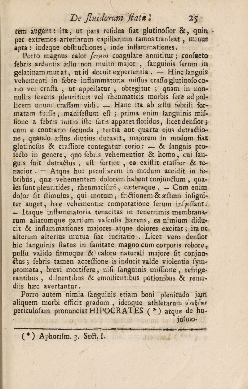 tem augent; ita, ut pars refidua fiat glutinofior &amp;, quin - per extremos arteriarum capillarium ramos tranfeat, minus apta: indeque obffrudiones, inde inflammationes» Porro magnus calor ferum coagulare annititur; confaeta febris ardentis aeflu non multo major , fanguinis ferum in geiatinam mutat, ut id docuit experientia ; — Hincfanguis vehementi in febre inflammatoria miffus crafloglutinofoco¬ rio vel cruPa , ut appellatur , obtegitur ; quam in non¬ nullis feveris pleuriticis vel rheumaticis morbis fere ad pol¬ licem unum craffam vidi. —- Hanc ita ab asfiu febrili for¬ matam fuifTe, manifeflum efl ; prima enim fanguinis mif» fione a febris initio ifte fatis apparet floridus, licet denfior * cum e contrario fecunda , tertia aut quarta ejus detractio¬ ne, quando sffius diutius duravit, majorem in modum fiat glutinofus &amp; craffiore contegatur corio: — &amp; (anguis pro* fedto in genere, quo febris vehementior &amp; homo, cui fan- guis fuit detradus , efl fortjor , e© exiflit craffior &amp; te¬ nacior . — Atque hoc peculiarem in modum accidit in fe¬ bribus, quas vehementem dolorem habent conjundum , qua¬ les funt pieuritides, rheumatifmi, rasteraque . — Cum enim dolor fit (limulus, qui motum, fridionem&amp;asflum infigni- ter auget, hase vehementiae comparatione ferum infpiffant. — Itaque inflammatoria tenacitas in tenerrimis membrana* rum aliarumque partium vafculis haerens, ea nimium didu¬ cit &amp; inflammationes majores atque dolores excitat; itant alterum alterius mutua fiat incitatio . Licet vero denfior hic languinis flatus in fanitate magno cum corporis robore, pulfu valido firmoque &amp; calore naturali majore fit conjun- dus; febris tamen acceffione is inducit valde violentia fym- ptomata, brevi mortifera, ni fi fanguinis miffione , refrige» rantibus , diluentibus &amp; emollientibus potionibus &amp; reme¬ diis hsc avertantur. Porro autem nimia fanguinis etiam boni plenitudo jajri aliquem morbi efficit gradum , ideoque athletarum «VsfAey periculofam pronunciatHIPOGRATES (*) atque de hu- jufmo- (*) Aphorifm. 3. Sed. L