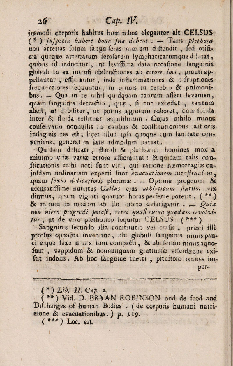 2 6 Cap. lV> iusmodi corporis habitus hom ntbus eleganter ait CELSUS ^ * ) fujpsBa habere bona fua deb?'*t . — TaJjs plethora non arterias foium (anguiferas mm um diffenuit , fed orifi¬ cia quaque arteriarum ierolarum lymphaticarumque d !*tat, qmba$ id inducitur , ut hviffi oa data occafiooe fanguinis giob di in ea mtrufi obflrucbones ab errore loci, prouti ap¬ pellantur , effi antu', inde inflammationes & d iruptiones frequentares fequuntur, in primis in cerebra & pulmoni¬ bus , — Qua m re n h'l qu cjquarn tantum affert levamen, quam fing up s detractio , quas , fi non ex.edat , tantum abeft, ut d bffiter, ut pot us aeg orum roboret, cum (olida inter h fl ; da reflituat sequiiibnmn * Cujus nihilo minus confervatio norrnudis in eafibus & conffifutiombus altoris indag nis res eff ; I cet diud ipta quoque cu n (amtate con¬ veniens, generatim late admodum pateat, Qu d&m d dicati , floridi & plerhonci homines mox a minimo vitas varias errore afficiuntur; & quidam talis con- ftitufipnis mihi noti fqnr viri, qui ratione h jsmorrag ae cu- jufdam ordinariam experti funt evacuationem mc ftruul m , quam Jexus delicatioris plurimae . Opt me progeuiei & accuratiffi ne nutritus Gallus ejus athleticum ji^tum vjx diutius, qnam vig nti quatuor horas perferre poterit, ( ** ) Sc mirum in modum ab ilo tudito defatigatur , — Quta non ultra progredi potefl, retro quafi rwna q <;#dam revolvi¬ tur , pt de viro plethonco loquitur CELSUS. ( *** ) Sanguinis fecundo alia coniti ratio vei cr * fis , prion iili prorfus oppofita invenitur, ub; globuli fanguinis mrnis pau¬ ci eique iaxa nimis funt compa£h , & ub: f rum nimis aquo- fum , vappidum & nonnunquam gluti nolas vilcidasque exi* flit indolis f Ab Jioc (anguine inerti ? pituitofo omnes im» per- ( * ) Lib. II. Cap. 2. ( **) Vid. D. BRYAN ROBINSON ond de food and Bifcharges of human Bodies . (de corporis humani nutri- xione & evacuationibus.) p. xip. ( *** ) Loc. cit