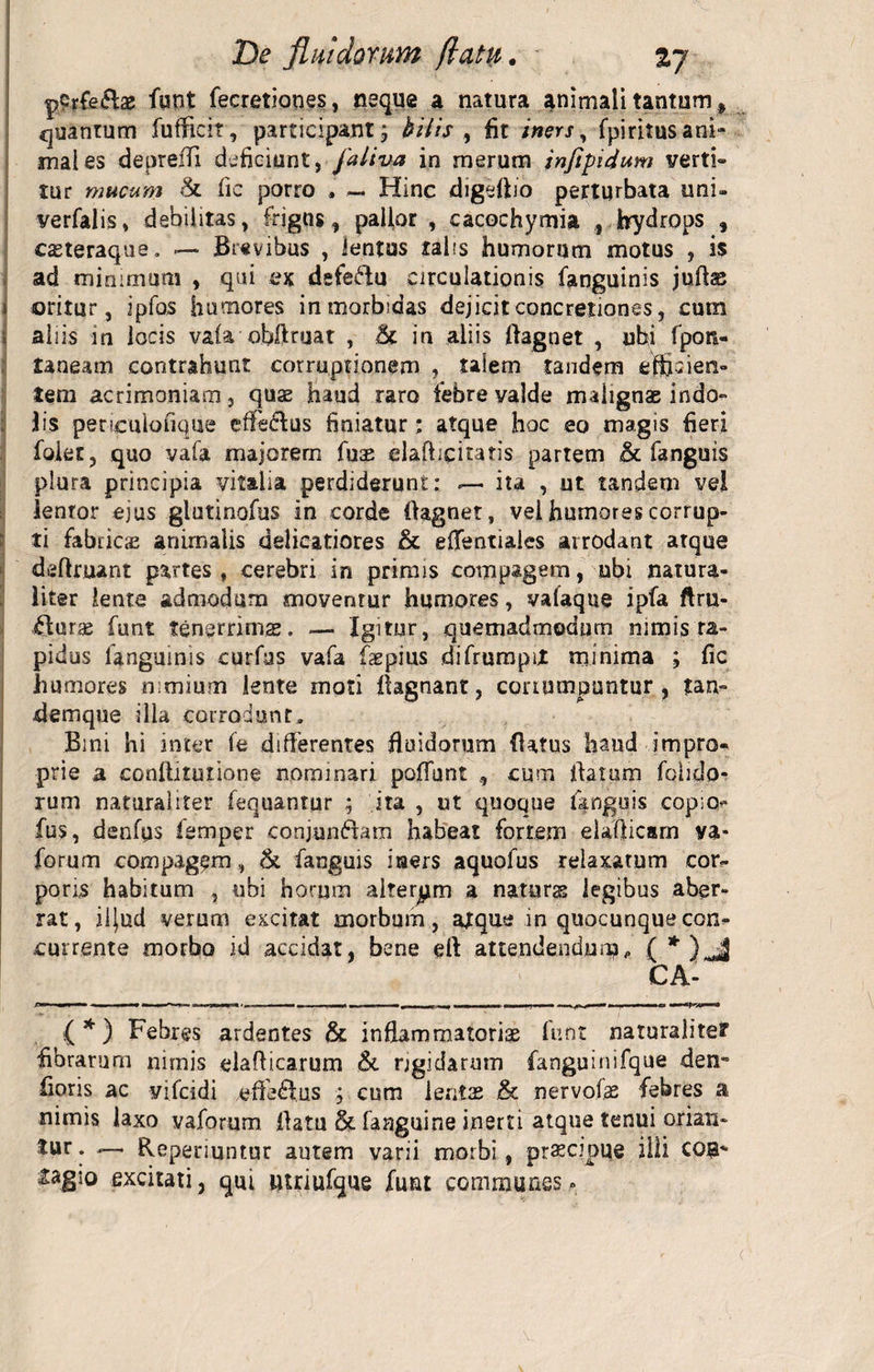 De jlmdomm (latu. pCrfeto funt fecretiones, neque a natura animali tantum % quantum fufficit, participant; bilis , fit iners, fpiritusani¬ mal es depreifi deficiunt, jaliva in merum jnfipidum verti» tur mucum & fic porro , — Hinc digefiio perturbata uni- verfalis, debilitas, frigus, pallor , cacochymia , hydrops , casteraque. — Brevibus , lentus talis humorum motus , is ad minimum , qui ex defectu circulationis fanguinis juflse i oritur, ipfos humores in morbidas dejicit concretiones, cum > aliis in locis vafa obftruat , 5c in aliis flagnet , ubi fpon- taneam contrahunt corruptionem , talem tandem efficien¬ tem acrimoniam, quae haud raro febre valde malignae indo¬ lis peneulofique effe&us finiatur; atque hoc eo magis fieri folet, quo vafa majorem fuae elaAicitatis partem & fanguis plura principia vitalia perdiderunt: «— ita , ut tandem vel lenror ejus glutinofus in corde flagnet, vei humores corrup¬ ti fabricae animalis delicatiores & eflentiales arrodant atque deftmant partes, cerebri in primis compagem, ubi natura¬ liter lente admodum moventur humores, vafaque ipfa ftru- £fur<£ funt tenerrimas. — Igitur, quemadmodum nimis ra¬ pidus languinis curfas vafa faepius difrumpiX minima ; fic humores nimium lente moti llagnant, corrumpuntur , tan- demque illa corrodunt. Bini hi inter fe differentes fluidorum flatus haud impro¬ prie a conllinmone nominari poliunt , cum flatum fohdo- rum naturaliter fequantur ; ita , ut quoque fanguis cop;o<* fus, denfqs fsmper conjungam habeat fortem elafiicam va- forum compagem, & fanguis iners aquofus relaxarum cor¬ poris habitum , ubi horum alteram a naturss legibus aber¬ rat , iljud verum excitat morbum, ajque in quocunque con¬ currente morbo id accidat, bene efl attendendnn?, ( * )*J CA- { * ) Febres ardentes & inflammatorias funt naturaliter fibrarum nimis elaflicarum & rigidarum fanguinifque den- fioris ac yjfcidi effe&us ; cum lenix & nervofe febres a nimis laxo vaforum flatu & fanguine inerti atque tenui orian¬ tur . — Reperiuntur autem varii morbi, prxcipue ilii eoa* iagio excitati, qui utriufque funt communes»