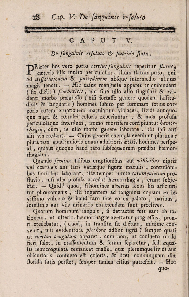 CAPUT V. De [anguinis refloluto &amp; putrido flatu. P Raster hos veto porto tertius [anguinis repentur flatus# casteris iftis multo periculofior; illam (latum puto, qui ad dijfolutibnem &amp; putredinem abfque intermedio aliquo magis tendit. — Hic cafus manifefie apparet inqmbufdarn ( fic dialis) [corbuticis, ubi fine ullo alio fingulati &amp; evi¬ denti morbo praegreffo ( nifi fortafie genere quodam lafiitu- ditiis &amp; languoris ) homines fubito per fummam totius cor¬ poris cutem emptionem macularum violacei, lividi aut quo¬ que nigri &amp; c&amp;rulei coloris experiuntur , &amp; mox profufs periculofaque interdum, immo mortifera corripiuntur b&amp;mor~ rbagia, cum, fe ullo morbi genere laborare , ;!li ipfi aut alii vix credant. — Cujus generis exempla eveniunt plurima i plura tam apud junioris quam adultioris aetatis homines perfpe- xi , quibus quoque haud raro fubfequentem prodixi haemor¬ rhagiam . Quando [emince talibus emptionibus aut 'vibicibus nigris vel coeruleis aut latis varisque figurae maculis , contufioni- bus firnilibus laborant, ifisfemper nimiocatameniorum pro¬ fluvio, nifi alia profufa accedat haemorrhagia , erunt fubje- fe. — Quid? quod, fi homines alterius fexus his afficiun¬ tur phcenomenis , illi ingentem ad (anguinis copiam ex le* vififimo vulnere &amp; haud raro fine eo ex palato , naribus $ intefiinis aut viis urinariis emittendam funt proclives. Quorum hominum fanguis , fi detradus fuit eam ob ra¬ tionem, ut ulterior haemorrhagiae avertatur progrefius, prou- ti credebatur, (quod, in tranfitu fit di&amp;um, minime con¬ venit, nifi evident ora pletborz adfint figril ) fempef quafi m merum coagulum apparet , cum non, ut confueto modo fieri folet, in craffamentum &amp; ferum feparetur , fed squa¬ lis femicoagulata remaneat mada, quae plerumque lividi aut obfcurioris confueto eft coloris, &amp; licet nonnunquam diu fiorida fatis perflet, femper tamen citius putrefcit. — Hoc quo-